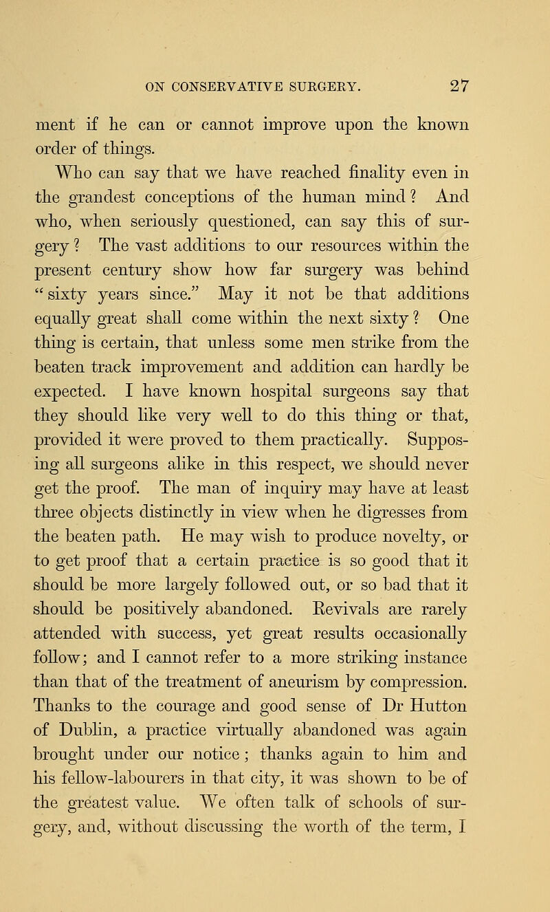 ment if he can or cannot improve upon the known order of things. Who can say that we have reached finality even in the grandest conceptions of the human mind ? And who, when seriously questioned, can say this of sur- gery ? The vast additions to our resources within the present century show how far surgery was behind  sixty years since. May it not be that additions equally great shall come within the next sixty ? One thing is certain, that unless some men strike from the beaten track improvement and addition can hardly be expected. I have known hospital surgeons say that they should like very well to do this thing or that, provided it were proved to them practically. Suppos- ing all surgeons alike in this respect, we should never get the proof. The man of inquiry may have at least three objects distinctly in view when he digresses from the beaten path. He may wish to produce novelty, or to get proof that a certain practice is so good that it should be more largely followed out, or so bad that it should be positively abandoned. Eevivals are rarely attended with success, yet great results occasionally follow; and I cannot refer to a more striking instance than that of the treatment of aneurism by compression. Thanks to the courage and good sense of Dr Hutton of Dubhn, a practice virtually abandoned was again brought under our notice; thanks again to him and his fellow-labourers in that city, it was shown to be of the greatest value. We often talk of schools of sur- gery, and, without discussing the worth of the term, I