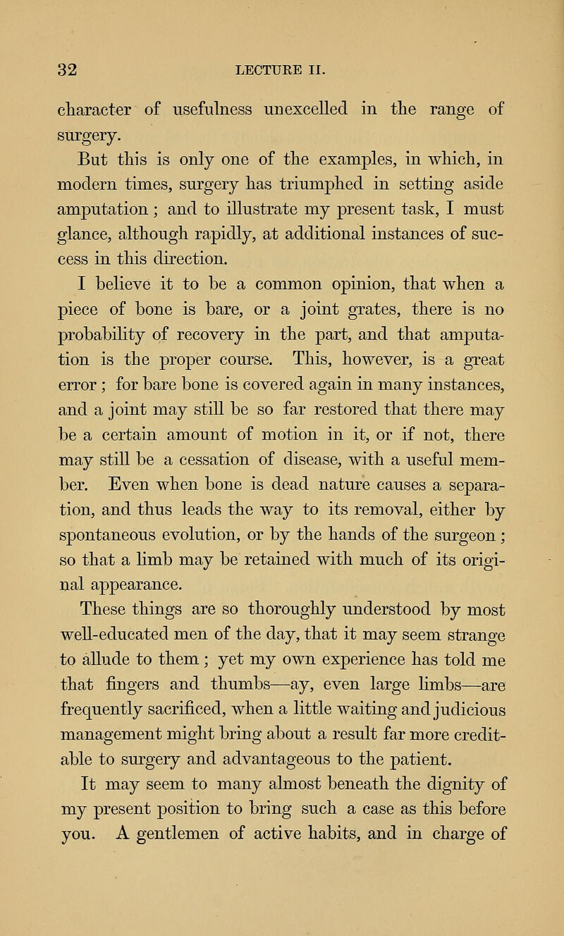 character of usefulness unexcelled in the range of surgery. But this is only one of the examples, in which, in modern times, surgery has triumphed in setting aside amputation; and to illustrate my present task, I must glance, although rapidly, at additional instances of suc- cess in this direction. I believe it to be a common opinion, that when a piece of bone is bare, or a joint grates, there is no probability of recovery in the part, and that amputa- tion is the proper course. This, however, is a great error; for bare bone is covered again in many instances, and a joint may still be so far restored that there may be a certain amount of motion in it, or if not, there may still be a cessation of disease, with a useful mem- ber. Even when bone is dead nature causes a separa- tion, and thus leads the way to its removal, either by spontaneous evolution, or by the hands of the surgeon; so that a hmb may be retained with much of its origi- nal appearance. These things are so thoroughly understood by most well-educated men of the day, that it may seem strange to allude to them; yet my own experience has told me that fingers and thumbs—ay, even large hmbs—are frequently sacrificed, when a little waiting and judicious management might bring about a result far more credit- able to surgery and advantageous to the patient. It may seem to many almost beneath the dignity of my present position to bring such a case as this before you. A gentlemen of active habits, and in charge of