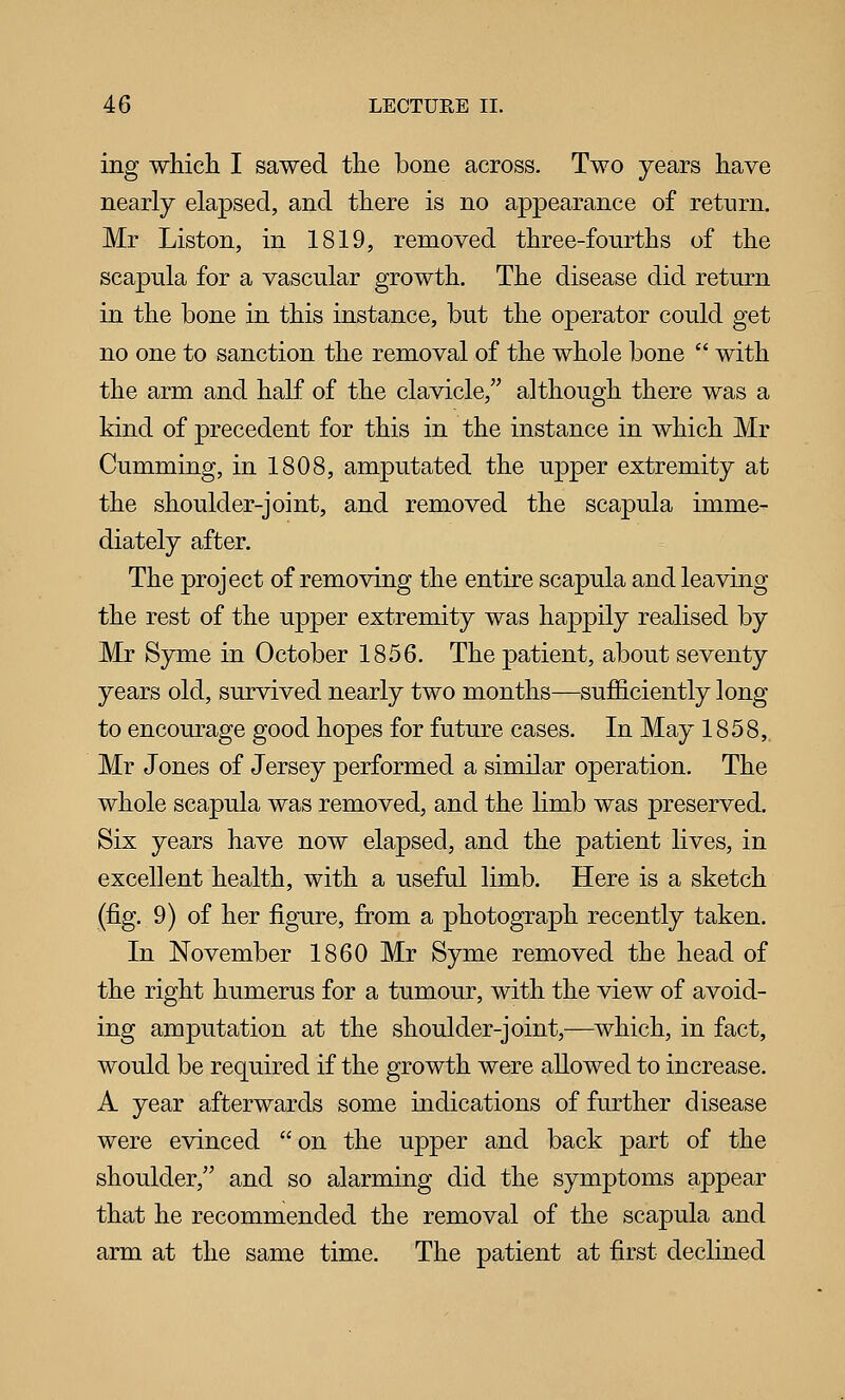 ing which I sawed the bone across. Two years have nearly elapsed, and there is no appearance of return. Mr Listen, in 1819, removed three-fourths of the scapula for a vascular growth. The disease did return in the bone in this instance, but the operator could get no one to sanction the removal of the whole bone  with the arm and half of the clavicle, although there was a kind of precedent for this in the instance in which Mr Gumming, in 1808, amputated the upper extremity at the shoulder-joint, and removed the scapula imme- diately after. The project of removing the entire scapula and leaving the rest of the upper extremity was happily realised by Mr Syme in October 1856. The patient, about seventy years old, survived nearly two months—sufficiently long to encourage good hopes for future cases. In May 1858, Mr Jones of Jersey performed a similar operation. The whole scapula was removed, and the limb was preserved. Six years have now elapsed, and the patient lives, in excellent health, with a useful limb. Here is a sketch (fig. 9) of her figure, from a photograph recently taken. In November 1860 Mr Syme removed the head of the right humerus for a tumour, with the view of avoid- ing amputation at the shoulder-joint,—^which, in fact, would be required if the growth were allowed to increase. A year afterwards some indications of further disease were evinced on the upper and back part of the shoulder, and so alarming did the symptoms appear that he recommended the removal of the scapula and arm at the same time. The patient at first declined