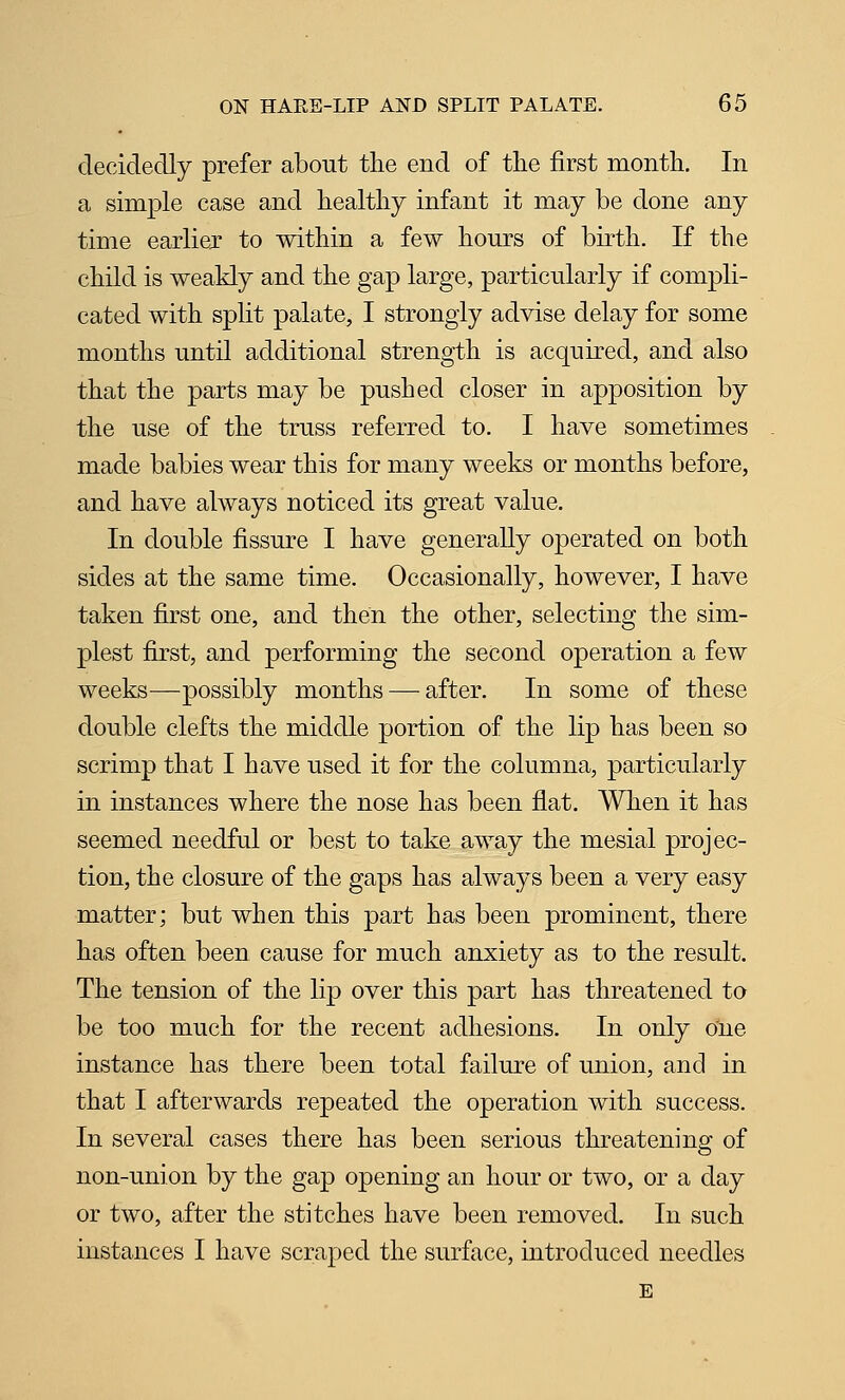 decidedly prefer about the end of the first month. In a simple case and healthy infant it may be done any time earliex to within a few hours of birth. If the child is weakly and the gap large, particularly if compli- cated with split palate, I strongly advise delay for some months until additional strength is acquired, and also that the parts may be pushed closer in apposition by the use of the truss referred to. I have sometimes made babies wear this for many weeks or months before, and have always noticed its great value. In double fissure I have generally operated on both sides at the same time. Occasionally, however, I have taken first one, and then the other, selecting the sim- plest first, and performing the second operation a few weeks—possibly months — after. In some of these double clefts the middle portion of the lip has been so scrimp that I have used it for the columna, particularly in instances where the nose has been flat. When it has seemed needful or best to take away the mesial projec- tion, the closure of the gaps has always been a very easy matter; but when this part has been prominent, there has often been cause for much anxiety as to the result. The tension of the lip over this part has threatened to be too much for the recent adhesions. In only one instance has there been total failure of union, and in that I afterwards repeated the operation with success. In several cases there has been serious threatening of non-union by the gap opening an hour or two, or a day or two, after the stitches have been removed. In such instances I have scraped the surface, introduced needles E