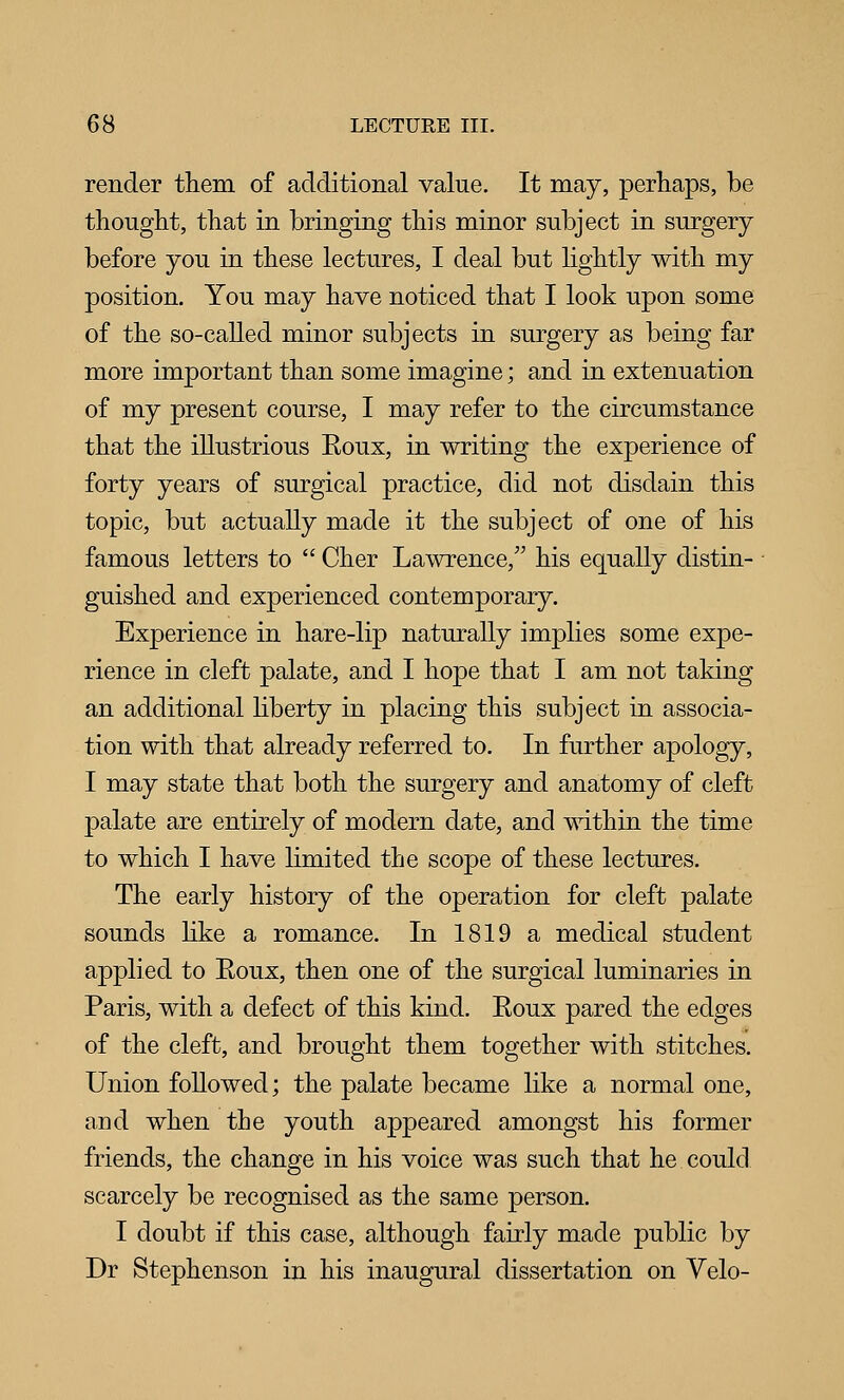 render them of additional value. It may, perhaps, be thought, that in bringing this minor subject in surgery before you in these lectures, I deal but lightly with my position. You may have noticed that I look upon some of the so-called minor subjects in surgery as being far more important than some imagine; and in extenuation of my present course, I may refer to the circumstance that the illustrious Eoux, in writing the experience of forty years of surgical practice, did not disdain this topic, but actually made it the subject of one of his famous letters to  Cher Lawrence, his equally distin- ■ guished and experienced contemporary. Experience in hare-lip naturally implies some expe- rience in cleft palate, and I hope that I am not taking an additional Hberty in placing this subject in associa- tion with that already referred to. In further apology, I may state that both the surgery and anatomy of cleft palate are entirely of modern date, and mthin the time to which I have limited the scope of these lectures. The early history of the operation for cleft palate sounds hke a romance. In 1819 a medical student applied to Eoux, then one of the surgical luminaries in Paris, with a defect of this kind. Eoux pared the edges of the cleft, and brought them together with stitches. Union followed; the palate became like a normal one, and when the youth appeared amongst his former friends, the change in his voice was such that he could scarcely be recognised as the same person. I doubt if this case, although fairly made public by Dr Stephenson in his inaugural dissertation on Velo-