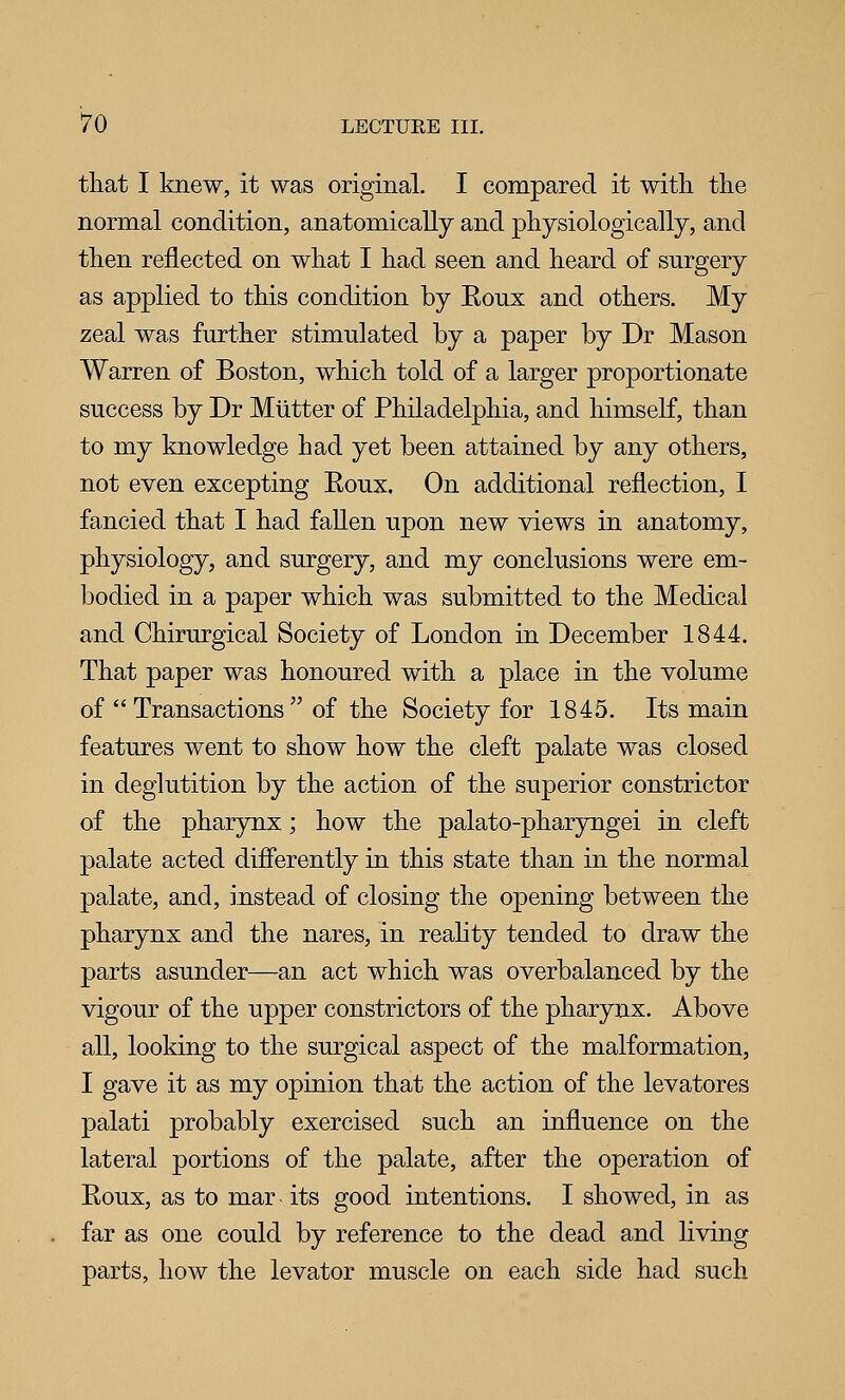 that I knew, it was original. I compared it witli the normal condition, anatomically and physiologically, and then reflected on what I had seen and heard of surgery as applied to this condition by Eoux and others. My zeal was further stimulated by a paper by Dr Mason Warren of Boston, which told of a larger proportionate success by Dr Mutter of Philadelphia, and himself, than to my knowledge had yet been attained by any others, not even excepting Roux. On additional reflection, I fancied that I had fallen upon new views in anatomy, physiology, and surgery, and my conclusions were em- bodied in a paper which was submitted to the Medical and Chirurgical Society of London in December 1844. That paper was honoured with a place in the volume of  Transactions  of the Society for 1845. Its main features went to show how the cleft palate was closed in deglutition by the action of the superior constrictor of the pharynx; how the palato-pharyngei in cleft palate acted differently in this state than in the normal palate, and, instead of closing the opening between the pharynx and the nares, in reality tended to draw the parts asunder—an act which was overbalanced by the vigour of the upper constrictors of the pharynx. Above all, looking to the surgical aspect of the malformation, I gave it as my opinion that the action of the levatores palati probably exercised such an influence on the lateral portions of the palate, after the operation of Roux, as to mar- its good intentions. I showed, in as far as one could by reference to the dead and living parts, how the levator muscle on each side had such