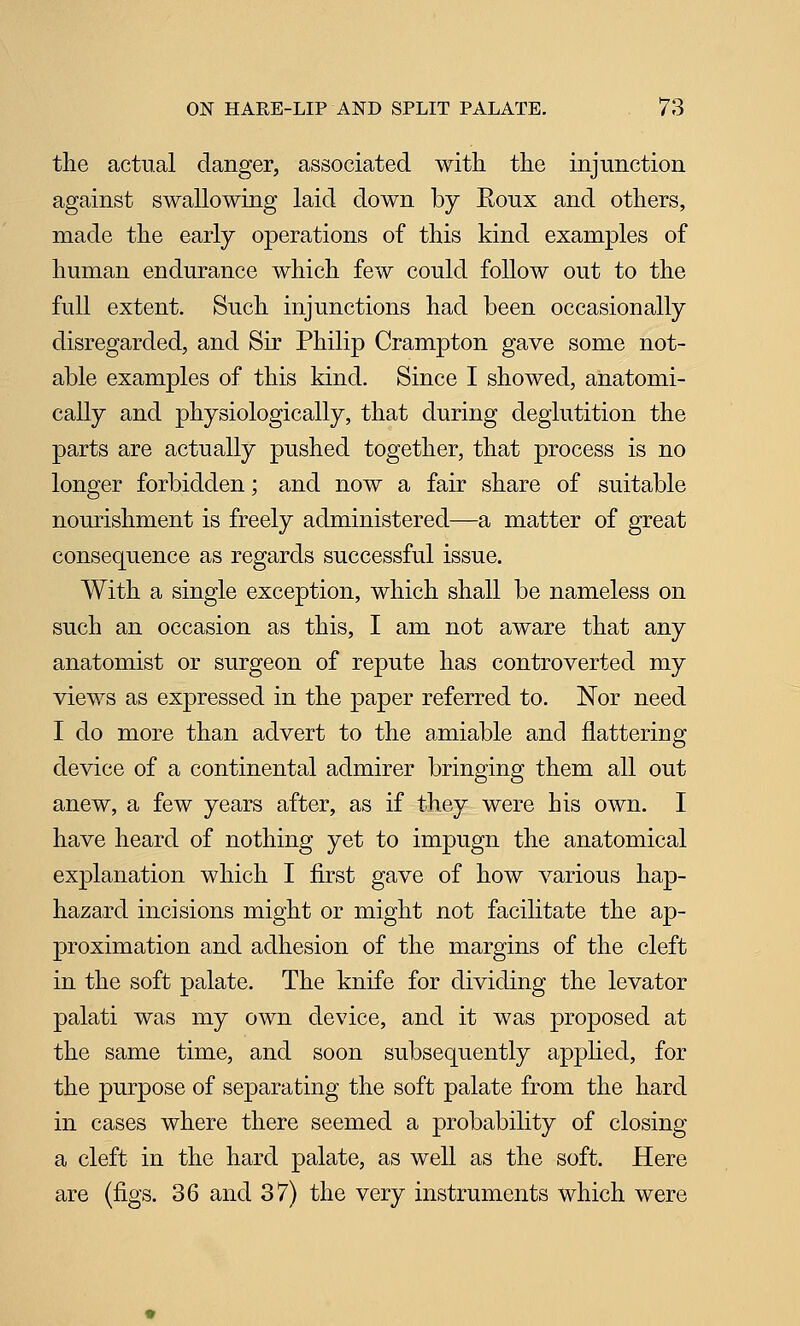 the actual danger, associated with the injunction against swallowing laid down by Eoux and others, made the early operations of this kind examples of human endurance which few could follow out to the full extent. Such injunctions had been occasionally disregarded, and Sir Philip Crampton gave some not- able examples of this kind. Since I showed, anatomi- cally and physiologically, that during deglutition the parts are actually pushed together, that process is no longer forbidden; and now a fair share of suitable nourishment is freely administered—a matter of great consequence as regards successful issue. With a single exception, which shall be nameless on such an occasion as this, I am not aware that any anatomist or surgeon of repute has controverted my views as expressed in the paper referred to. Nor need I do more than advert to the amiable and flattering device of a continental admirer bringing them all out anew, a few years after, as if they were his own. I have heard of nothing yet to impugn the anatomical explanation which I first gave of how various hap- hazard incisions might or might not facilitate the ap- proximation and adhesion of the margins of the cleft in the soft palate. The knife for dividing the levator palati was my own device, and it was proposed at the same time, and soon subsequently applied, for the purpose of separating the soft palate from the hard in cases where there seemed a probability of closing a cleft in the hard palate, as well as the soft. Here are (figs. 36 and 37) the very instruments which were