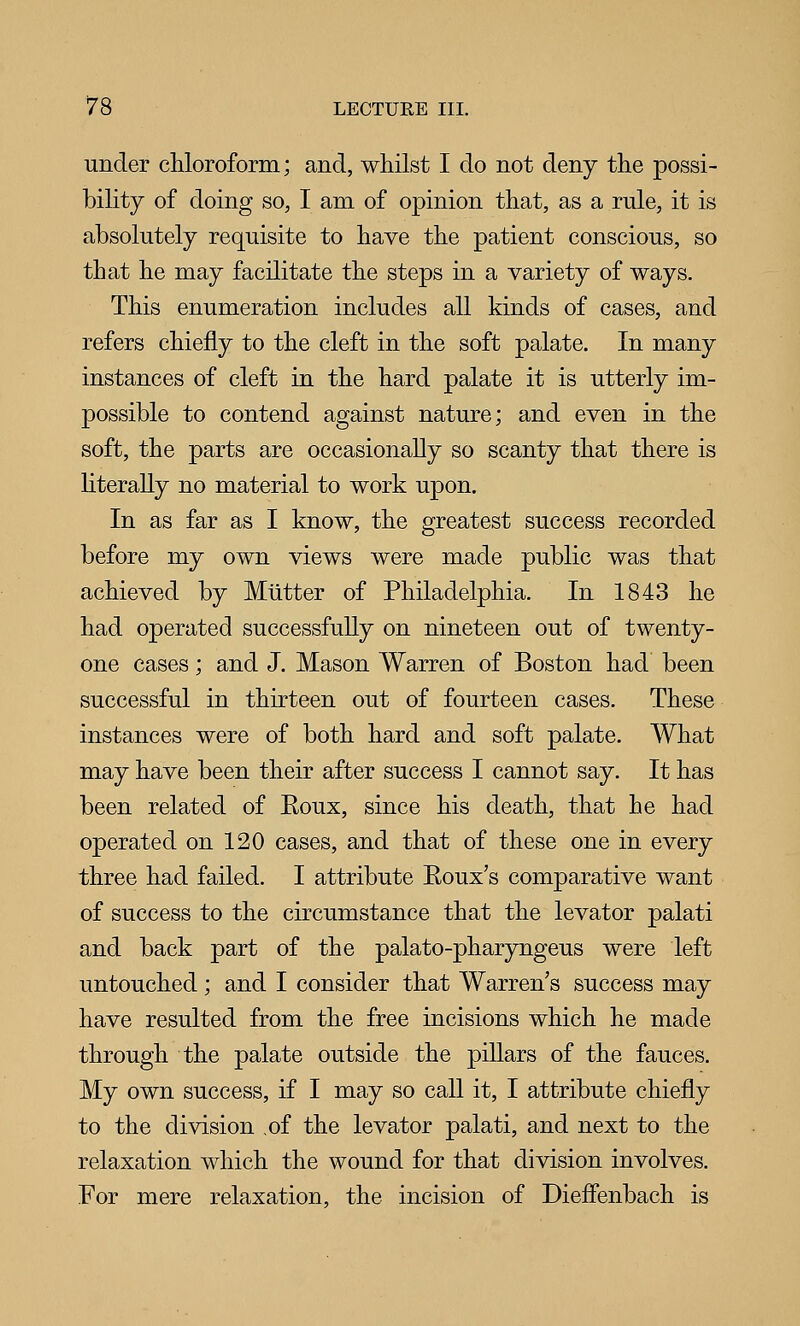 under chloroform; and, whilst I do not deny the possi- bility of doing so, I am of opinion that, as a rule, it is absolutely requisite to have the patient conscious, so that he may facilitate the steps in a variety of ways. This enumeration includes all kinds of cases, and refers chiefly to the cleft in the soft palate. In many instances of cleft in the hard palate it is utterly im- possible to contend against nature; and even in the soft, the parts are occasionally so scanty that there is literally no material to work upon. In as far as I know, the greatest success recorded before my own views were made public was that achieved by Mutter of Philadelphia. In 1843 he had operated successfully on nineteen out of twenty- one cases; and J. Mason Warren of Boston had been successful in thirteen out of fourteen cases. These instances were of both hard and soft palate. What may have been their after success I cannot say. It has been related of Eoux, since his death, that he had operated on 120 cases, and that of these one in every three had failed. I attribute Eoux's comparative want of success to the circumstance that the levator palati and back part of the palato-pharyngeus were left untouched; and I consider that Warren's success may have resulted from the free incisions which he made through the palate outside the pillars of the fauces. My own success, if I may so call it, I attribute chiefly to the division of the levator palati, and next to the relaxation which the wound for that division involves. For mere relaxation, the incision of Diefienbach is