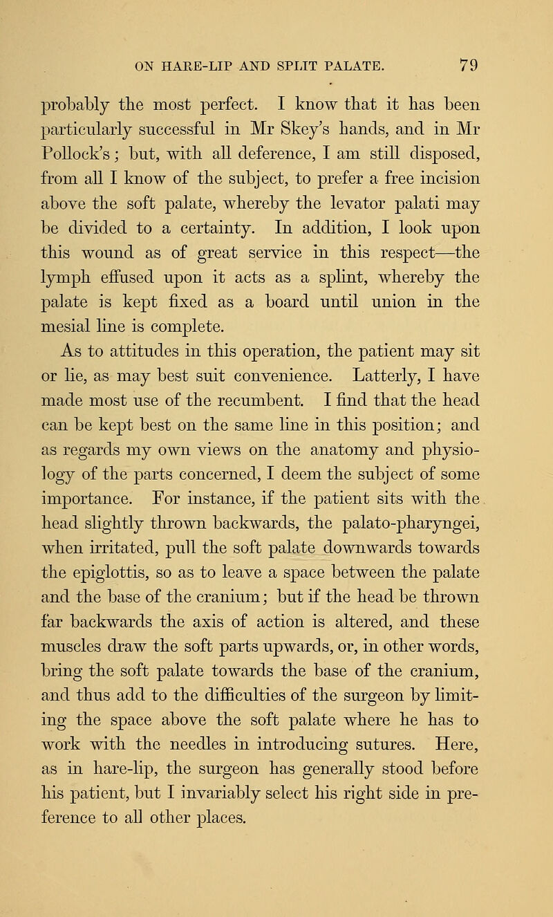 probably the most perfect. I know that it has been particularly successful in Mr Skey's hands, and in Mr Pollock's; but, with all deference, I am still disposed, from all I know of the subject, to prefer a free incision above the soft palate, whereby the levator palati may be divided to a certainty. In addition, I look upon this wound as of great service in this respect—the lymph effused upon it acts as a spHnt, whereby the palate is kept fixed as a board until union in the mesial line is complete. As to attitudes in this operation, the patient may sit or lie, as may best suit convenience. Latterly, I have made most use of the recumbent. I find that the head can be kept best on the same line in this position; and as regards my own views on the anatomy and physio- logy of the parts concerned, I deem the subject of some importance. For instance, if the patient sits with the head slightly thrown backwards, the palato-pharyngei, when irritated, pull the soft palate downwards towards the epiglottis, so as to leave a space between the palate and the base of the cranium; but if the head be thrown far backwards the axis of action is altered, and these muscles draw the soft parts upwards, or, in other words, bring the soft palate towards the base of the cranium, and thus add to the difficulties of the surgeon by limit- ing the space above the soft palate where he has to work with the needles in introducing sutures. Here, as in hare-lip, the surgeon has generally stood before his patient, but I invariably select his right side in pre- ference to all other places.