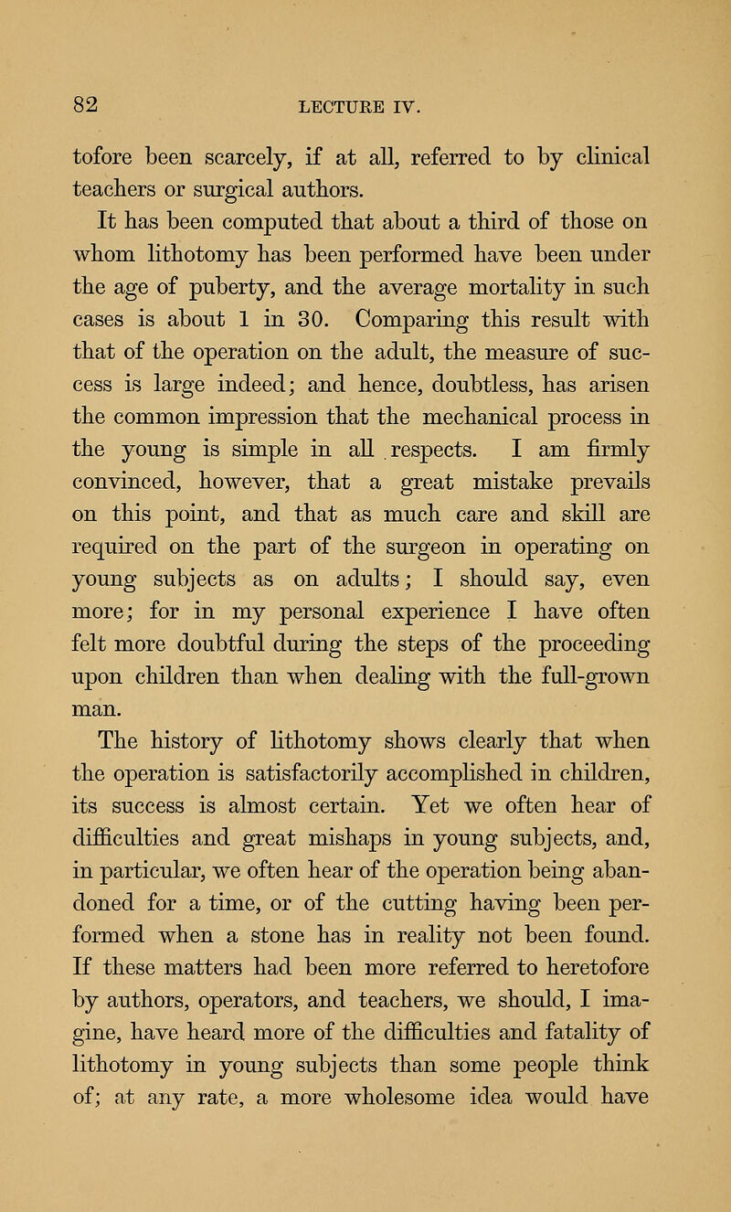 tofore been scarcely, if at all, referred to by clinical teachers or surgical authors. It has been computed that about a third of those on whom lithotomy has been performed have been under the age of puberty, and the average mortality in such cases is about 1 in 30. Comparing this result with that of the operation on the adult, the measure of suc- cess is large indeed; and hence, doubtless, has arisen the common impression that the mechanical process in the young is simple in all respects. I am firmly convinced, however, that a great mistake prevails on this point, and that as much care and skill are required on the part of the surgeon in operating on young subjects as on adults; I should say, even more; for in my personal experience I have often felt more doubtful during the steps of the proceeding upon children than when deahng with the full-grown man. The history of lithotomy shows clearly that when the operation is satisfactorily accomplished in children, its success is almost certain. Yet we often hear of difficulties and great mishaps in young subjects, and, in particular, we often hear of the operation being aban- doned for a time, or of the cutting having been per- formed when a stone has in reality not been found. If these matters had been more referred to heretofore by authors, operators, and teachers, we should, I ima- gine, have heard more of the difficulties and fatality of lithotomy in young subjects than some people think of; at any rate, a more wholesome idea would have