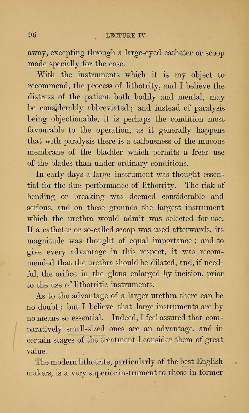 away,-excepting througli a large-eyed catheter or scoop made specially for tlie case. With the instruments which it is my object to recommend, the process of lithotrity, and I beheve the distress of the patient both bodily and mental, may be considerably abbreviated; and instead of paralysis being objectionable, it is perhaps the condition most favourable to the operation, as it generally happens that with paralysis there is a callousness of the mucous membrane of the bladder which permits a freer use of the blades than under ordinary conditions. In early days a large instrument was thought essen- tial for the due performance of lithotrity. The risk of bending or breaking was deemed considerable and serious, and on these grounds the largest instrument which the urethra would admit was selected for use. If a catheter or so-caUed scoop was used afterwards, its magnitude was thought of equal importance ; and to give every advantage in this respect, it was recom- mended that the urethra should be dilated, and, if need- ful, the orifice in the glans enlarged by incision, prior to the use of lithotritic instruments. As to the advantage of a larger urethra there can be no doubt; but I believe that large instruments are by no means so essential. Indeed, I feel assured that com- paratively smaU-sized ones are an advantage, and in certain stages of the treatment I consider them of great value. The modern hthotrite, particularly of the best English makers, is a very superior instrument to those in former