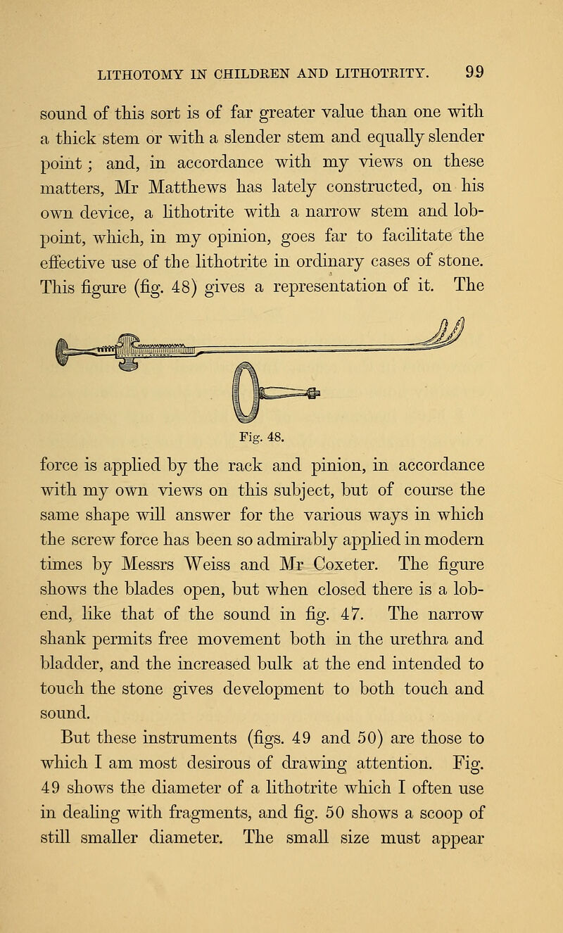sound of this sort is of far greater value than one with a thick stem or with a slender stem and equally slender point; and, in accordance with my views on these matters, Mr Matthews has lately constructed, on his own device, a Hthotrite with a narrow stem and lob- point, which, in my opinion, goes far to facilitate the effective use of the lithotrite in ordinary cases of stone. This figure (fig. 48) gives a representation of it. The Fig. 48. force is applied by the rack and pinion, in accordance with my own views on this subject, but of course the same shape will answer for the various ways in which the screw force has been so admirably applied in modern times by Messrs Weiss and Mr Coxeter. The figure shows the blades open, but when closed there is a lob- end, like that of the sound in fig. 47. The narrow shank permits free movement both in the urethra and bladder, and the increased bulk at the end intended to touch the stone gives development to both touch and sound. But these instruments (figs. 49 and 50) are those to which I am most desirous of drawing attention. Fig. 49 shows the diameter of a lithotrite which I often use in dealing with fragments, and fig. 50 shows a scoop of still smaller diameter. The small size must appear