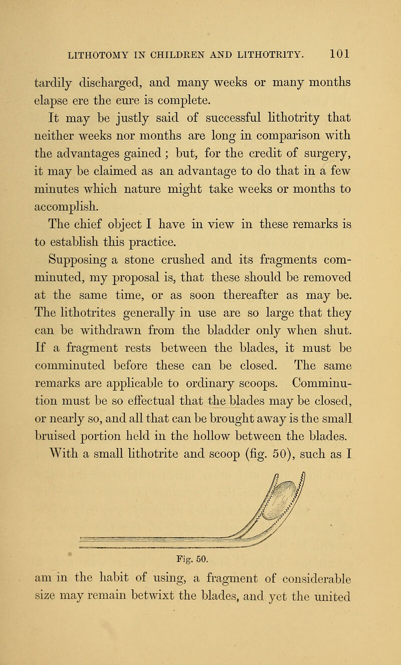 tardily discharged, and many weeks or many months elapse ere the cure is complete. It may be justly said of successful lithotrity that neither weeks nor months are long in comparison with the advantages gained; but, for the credit of surgery, it may be claimed as an advantage to do that in a few minutes which nature might take weeks or months to accomplish. The chief object I have in view in these remarks is to establish this practice. Supposing a stone crushed and its fragments com- minuted, my proposal is, that these should be removed at the same time, or as soon thereafter as may be. The lithotrites generally in use are so large that they can be withdrawn from the bladder only when shut. If a fragment rests between the blades, it must be comminuted before these can be closed. The same remarks are applicable to ordinary scoops. Comminu- tion must be so effectual that the blades may be closed, or nearly so, and all that can be brought away is the small bruised portion held in the hollow between the blades. With a small lithotrite and scoop (fig. 50), such as I Fig. 50. am in the habit of using, a fragment of considerable size may remain betwixt the blades, and yet the united