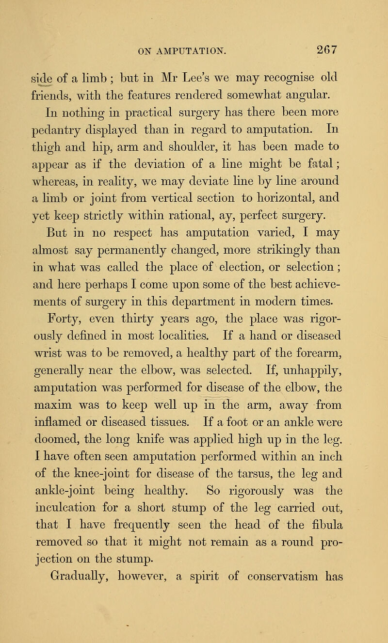 side of a limb ; but in Mr Lee's we may recognise old friends, with the features rendered somewhat angular. In nothing in practical surgery has there been more pedantry displayed than in regard to amputation. In thigh and hip, arm and shoulder, it has been made to appear as if the deviation of a line might be fatal; whereas, in reality, we may deviate line by line around a limb or joint from vertical section to horizontal, and yet keep strictly within rational, ay, perfect surgery. But in no respect has amputation varied, I may almost say permanently changed, more strikingly than in what was caUed the place of election, or selection; and here perhaps I come upon some of the best achieve- ments of surgery in this department in modern times. Forty, even thirty years ago, the place was rigor- ously defined in most localities. If a hand or diseased wrist was to be removed, a healthy part of the forearm, generally near the elbow, was selected. If, unhappily, amputation was performed for disease of the elbow, the maxim was to keep well up in the arm, away from inflamed or diseased tissues. If a foot or an ankle were doomed, the long knife was applied high up in the leg. I have often seen amputation performed within an inch of the knee-joint for disease of the tarsus, the leg and ankle-joint being healthy. So rigorously was the inculcation for a short stump of the leg carried out, that I have frequently seen the head of the fibula removed so that it might not remain as a round pro- jection on the stump. Gradually, however, a spirit of conservatism has