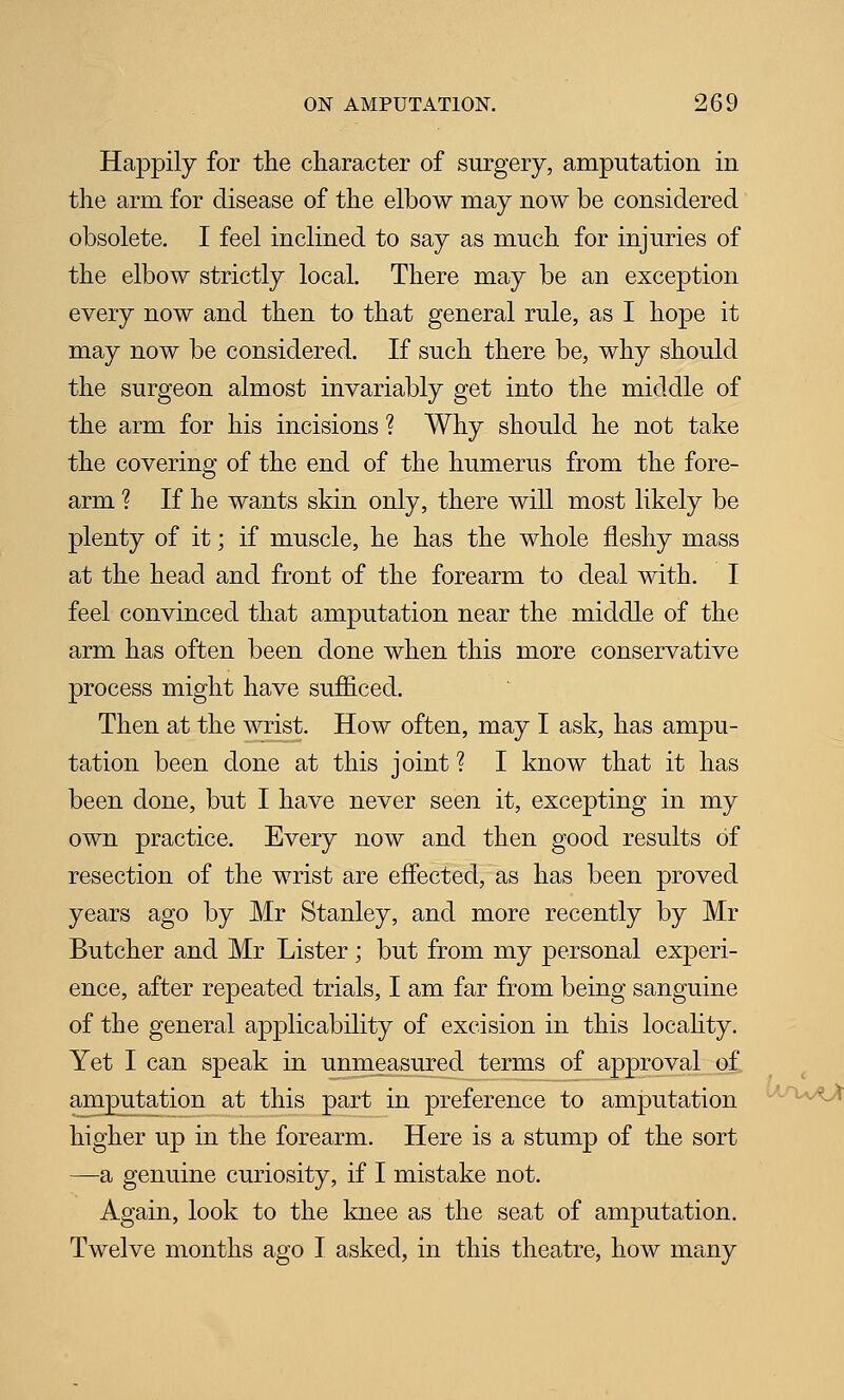 Happily for the character of surgery, amputation in the arm for disease of the elbow may now be considered obsolete. I feel inclined to say as much for injuries of the elbow strictly local. There may be an exception every now and then to that general rule, as I hope it may now be considered. If such there be, why should the surgeon almost invariably get into the middle of the arm for his incisions ? Why should he not take the covering of the end of the humerus from the fore- arm ? If he wants skin only, there will most likely be plenty of it; if muscle, he has the whole fleshy mass at the head and front of the forearm to deal with. I feel convinced that amputation near the middle of the arm has often been done when this more conservative process might have sufficed. Then at the wrist. How often, may I ask, has ampu- tation been done at this joint ? I know that it has been done, but I have never seen it, excepting in my own practice. Every now and then good results of resection of the wrist are effected, as has been proved years ago by Mr Stanley, and more recently by Mr Butcher and Mr Lister ; but from my personal experi- ence, after repeated trials, I am far from being sanguine of the general applicability of excision in this locahty. Yet I can speak in unmeasured terms of approval of amputation at this part in preference to amputation higher up in the forearm. Here is a stump of the sort —a genuine curiosity, if I mistake not. Again, look to the knee as the seat of amputation. Twelve months ago I asked, in this theatre, how many