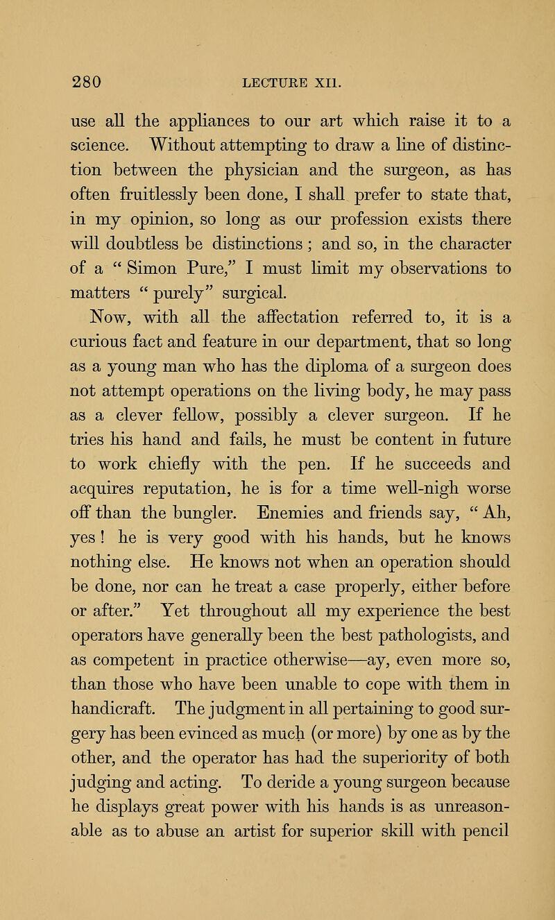 use all the appliances to our art which raise it to a science. Without attempting to draw a line of distinc- tion between the physician and the surgeon, as has often fruitlessly been done, I shall prefer to state that, in my opinion, so long as our profession exists there will doubtless be distinctions ; and so, in the character of a  Simon Pure,'' I must limit my observations to matters  purely surgical. Now, with all the affectation referred to, it is a curious fact and feature in our department, that so long as a young man who has the diploma of a surgeon does not attempt operations on the living body, he may pass as a clever fellow, possibly a clever surgeon. If he tries his hand and fails, he must be content in future to work chiefly with the pen. If he succeeds and acquires reputation, he is for a time weU-nigh worse off than the bungler. Enemies and friends say,  Ah, yes ! he is very good with his hands, but he knows nothing else. He knows not when an operation should be done, nor can he treat a case properly, either before or after. Yet throughout all my experience the best operators have generally been the best pathologists, and as competent in practice otherwise—ay, even more so, than those who have been unable to cope with them in handicraft. The judgment in all pertaining to good sur- gery has been evinced as much (or more) by one as by the other, and the operator has had the superiority of both judging and acting. To deride a young surgeon because he displays great power with his hands is as unreason- able as to abuse an artist for superior skill with pencil