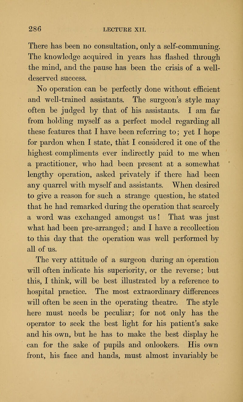 There has been no consultation, only a self-communing. The knowledge acquired in years has flashed through the mind, and the pause has been the crisis of a well- deserved success. No operation can be perfectly done without efficient and well-trained assistants. The surgeon's style may often be judged by that of his assistants. I am far from holding myself as a perfect model regarding all these features that I have been referring to; yet I hope for pardon when I state, that I considered it one of the highest compliments ever indirectly paid to me when a practitioner, who had been present at a somewhat lengthy operation, asked privately if there had been any quarrel with myself and assistants. When desired to give a reason for such a strange question, he stated that he had remarked during the operation that scarcely a word was exchanged amongst us! That was just what had been pre-arranged; and I have a recollection to this day that the operation was well performed by all of us. The very attitude of a surgeon during an operation will often indicate his superiority, or the reverse; but this, I think, will be best illustrated by a reference to hospital practice. The most extraordinary difierences will often be seen in the operating theatre. The style here must needs be pecuhar; for not only has the operator to seek the best light for his patient's sake and his own, but he has to make the best display he can for the sake of pupils and onlookers. His own front, his face and hands, must almost invariably be