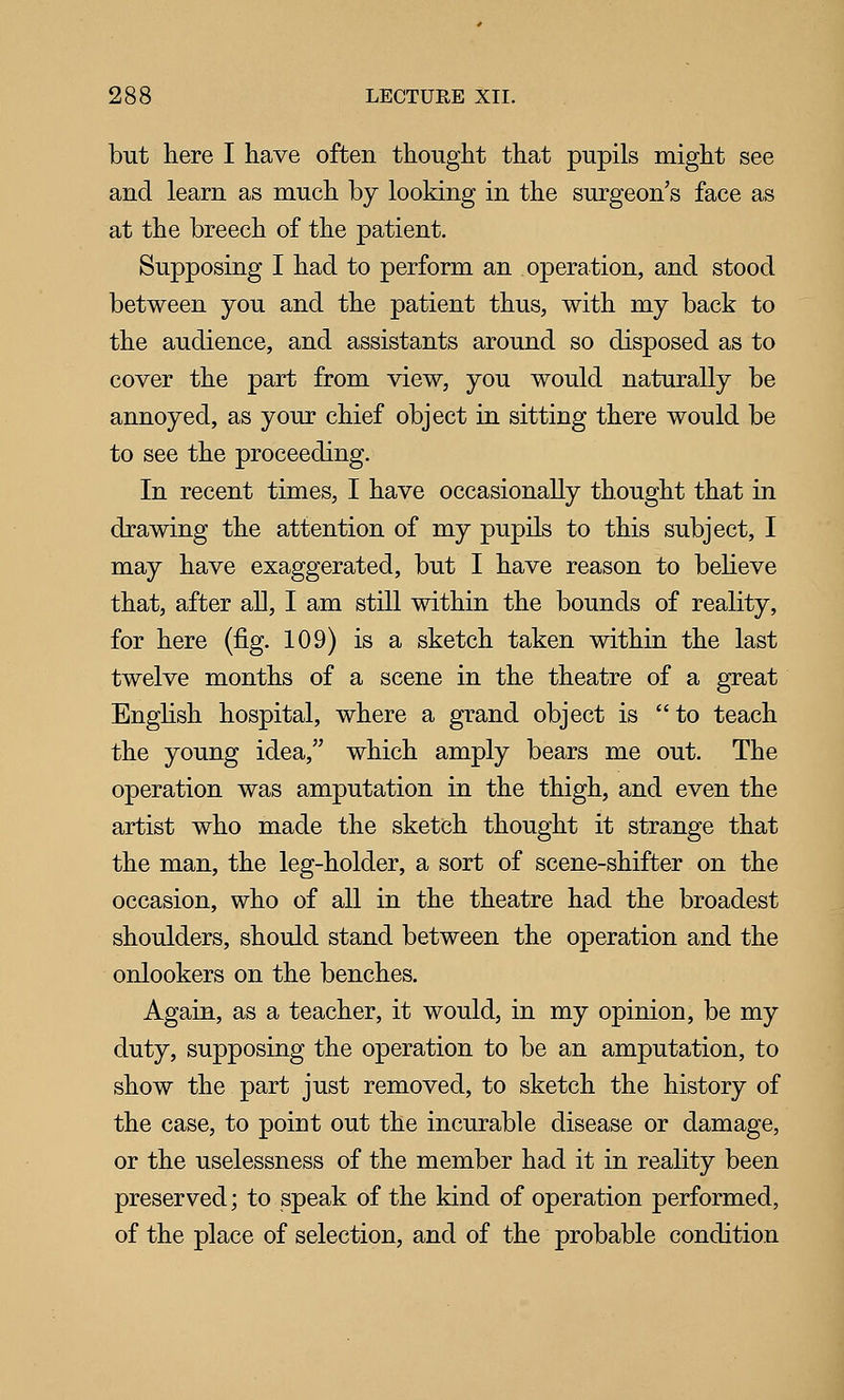 but here I have often thought that pupils might see and learn as much by looking in the surgeon's face as at the breech of the patient. Supposing I had to perform an operation, and stood between you and the patient thus, with my back to the audience, and assistants around so disposed as to cover the part from view, you would naturally be annoyed, as your chief object in sitting there would be to see the proceeding. In recent times, I have occasionally thought that in drawing the attention of my pupils to this subject, I may have exaggerated, but I have reason to believe that, after all, I am still within the bounds of reality, for here (fig. 109) is a sketch taken within the last twelve months of a scene in the theatre of a great Enghsh hospital, where a grand object is to teach the young idea, which amply bears me out. The operation was amputation in the thigh, and even the artist who made the sketch thought it strange that the man, the leg-holder, a sort of scene-shifter on the occasion, who of all in the theatre had the broadest shoulders, should stand between the operation and the onlookers on the benches. Again, as a teacher, it would, in my opinion, be my duty, supposing the operation to be an amputation, to show the part just removed, to sketch the history of the case, to point out the incurable disease or damage, or the uselessness of the member had it in reality been preserved; to speak of the kind of operation performed, of the place of selection, and of the probable condition