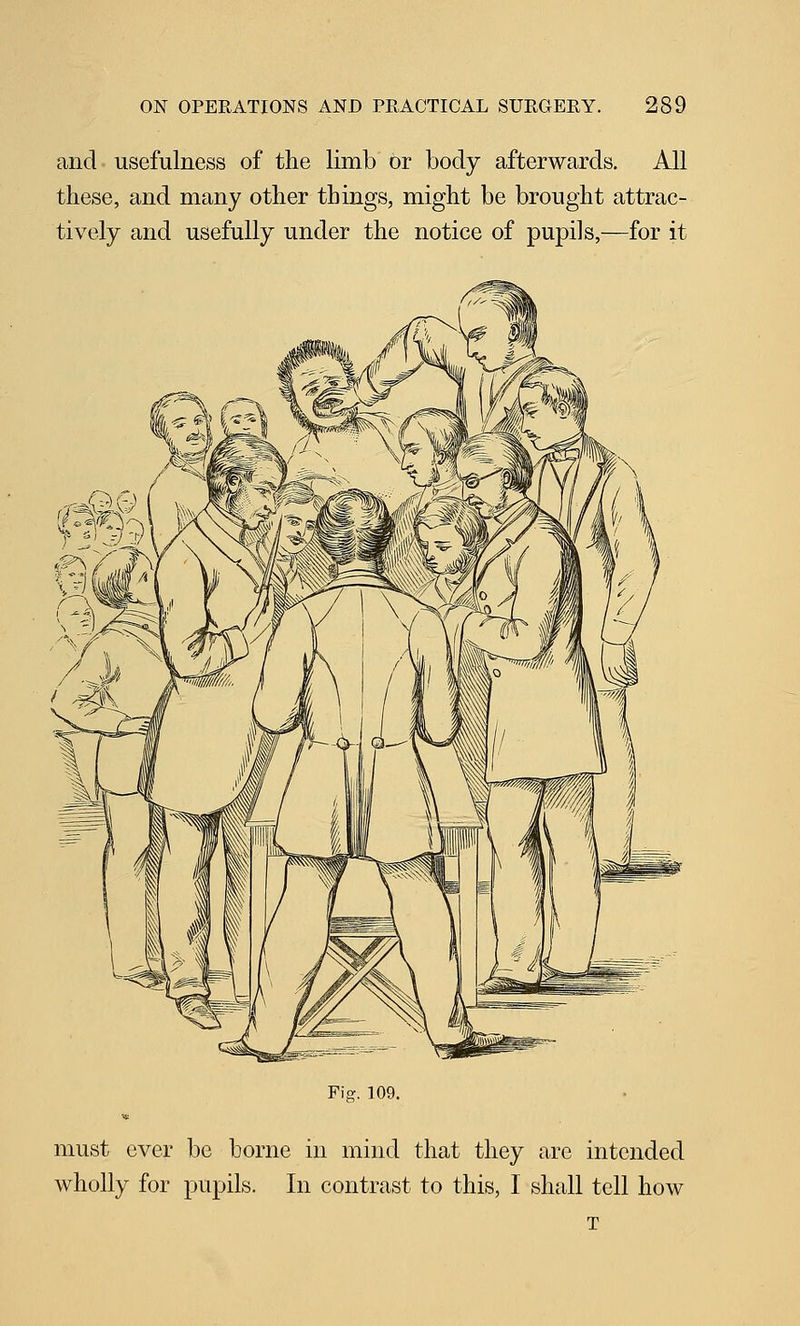 and usefulness of the limb or body afterwards. All these, and many other things, might be brought attrac- tively and usefully under the notice of pupils,—for it Fig. 109. must ever be borne in mind that they are intended wholly for pupils. In contrast to this, I shall tell how T