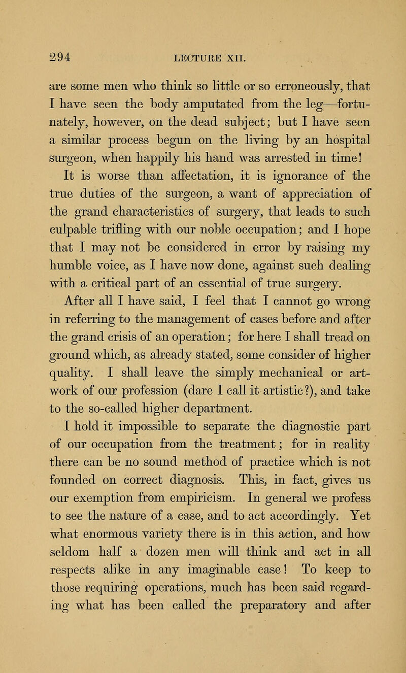 are some men who think so little or so erroneously, that I have seen the body amputated from the leg—fortu- nately, however, on the dead subject; but I have seen a similar process begun on the living by an hospital surgeon, when happily his hand was arrested in time! It is worse than affectation, it is ignorance of the true duties of the surgeon, a want of appreciation of the grand characteristics of surgery, that leads to such culpable trifling with our noble occupation; and I hope that I may not be considered in error by raising my humble voice, as I have now done, against such dealing with a critical part of an essential of true surgery. After all I have said, I feel that I cannot go wrong in referring to the management of cases before and after the grand crisis of an operation; for here I shall tread, on ground which, as already stated, some consider of higher quality. I shall leave the simply mechanical or art- work of our profession (dare I call it artistic?), and take to the so-called higher department. I hold it impossible to separate the diagnostic part of our occupation from the treatment; for in reality there can be no sound method of practice which is not founded on correct diagnosis. This, in fact, gives us our exemption from empiricism. In general we profess to see the nature of a case, and to act accordingly. Yet what enormous variety there is in this action, and how seldom half a dozen men will think and act in all respects alike in any imaginable case! To keep to those requiring operations, much has been said regard- ing what has been called the preparatory and after