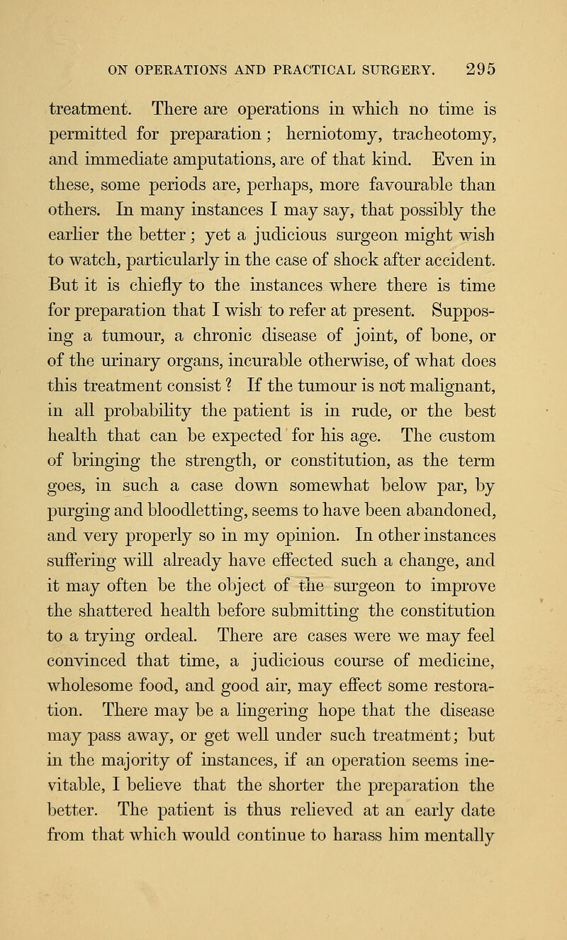 treatment. There are operations in which no time is permitted for preparation; herniotomy, tracheotomy, and immediate amputations, are of that kind. Even in these, some periods are, perhaps, more favourable than others. In many instances I may say, that possibly the earlier the better; yet a judicious surgeon might wish to watch, particularly in the case of shock after accident. But it is chiefly to the instances where there is time for preparation that I wish to refer at present. Suppos- ing a tumour, a chronic disease of joint, of bone, or of the urinary organs, incurable otherwise, of what does this treatment consist ? If the tumour is not malignant, in all probabihty the patient is in rude, or the best health that can be expected for his age. The custom of bringing the strength, or constitution, as the term goes, in such a case down somewhat below par, by purging and bloodletting, seems to have been abandoned, and very properly so in my opinion. In other instances suflering will already have efiected such a change, and it may often be the object of the surgeon to improve the shattered health before submitting the constitution to a trying ordeal. There are cases were we may feel convinced that time, a judicious course of medicine, wholesome food, and good air, may efiect some restora- tion. There may be a lingering hope that the disease may pass away, or get well under such treatment; but in the majority of instances, if an operation seems ine- vitable, I believe that the shorter the preparation the better. The patient is thus relieved at an early date from that which would continue to harass him mentally