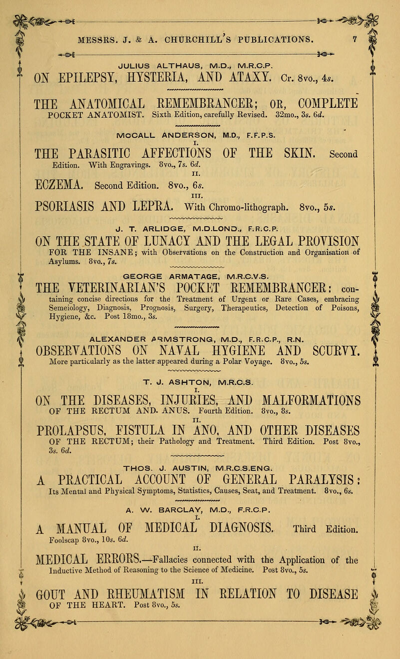 -^^ MESSRS. J. & A. : : —i^-^ Churchill's publications. i^M^ JULIUS ALTHAUS, M.D., M.R.C.P. ON EPILEPSY, HYSTERIA, AND ATAXY. Cr. 8vo., 4.. THE ANATOMICAL EEMEMBRANCER; OR, COMPLETE POCKET ANATOMIST. Sixth Edition, carefully Revised. 32mo,, 3s. 6d. MOCALL ANDERSON, M.D., F.F.P.S. THE PAPASITIC AFFECTIONS OF THE SKIN. Second Edition. With Engravings. 8vo., 7s. 6d. II. ECZEMA. Second Edition. 8vo., 6s. III. PSORIASIS AND LEPEA. With Chromo-lithograph. 8vo., 5*. J. T. ARLIDGE, M.D.LOND., F;R.C.P. ON THE STATE OF LUNACY AND THE LEGAL PPOYISION FOR THE INSANE; with Observations on the Construction and Organisation of Asylums. 8vo., 7s. GEORGE ARWIATAGE, M.R.C.V.S. THE VETERINARIAN'S POCKET REMEMBRANCER: con- taining concise directions for the Treatment of Urgent or Rare Cases, embracing Semeiology, Diagnosis, Prognosis, Surgery, Therapeutics, Detection of Poisons, Hygiene, &c. Post 18mo., 3s. ALEXANDER A'RMSTRONG, M.D., F.R.C.P., R.N. OBSERVATIONS ON NAYAL HYGIENE AND SCTIRYY. More particularly as the latter appeared during a Polar Voyage. iJvo., 5s. T. J. ASHTON, M.R.O.S. ON THE DISEASES, INJURIES, AND MALFORMATIONS OF THE RECTUM AND. ANUS. Fourth Edition. 8vo., 8s. PROLAPSUS, FISTULA IN ANO, AND OTHER DISEASES OF THE RECTUM; their Pathology and Treatment. Third Edition. Post 8vo., 3s. 6c?. THOS. J. AUSTIN, M.R.O.S.ENG. A PRACTICAL ACCOUNT OF GENERAL PARALYSIS; Its Mental and Physical Symptoms, Statistics, Causes, Seat, and Treatment. 8vo., 6s. A. W. BARCLAY, M.D., F.R.O.P. A MANUAL OF MEDICAL DIAGNOSIS. Third Edition. Foolscap 8vo., 10s. 6d. II. MEDICAL ERRORS.—Fallacies connected with the Application of the Inductive Method of Reasoning to the Science of Medicine. Post 8vo., 5s. i III. ^ GOUT AND RHEUMATISM IN RELATION TO DISEASE OF THE HEART. Post 8vo., 5s. fK -&i — 3^^ ^i