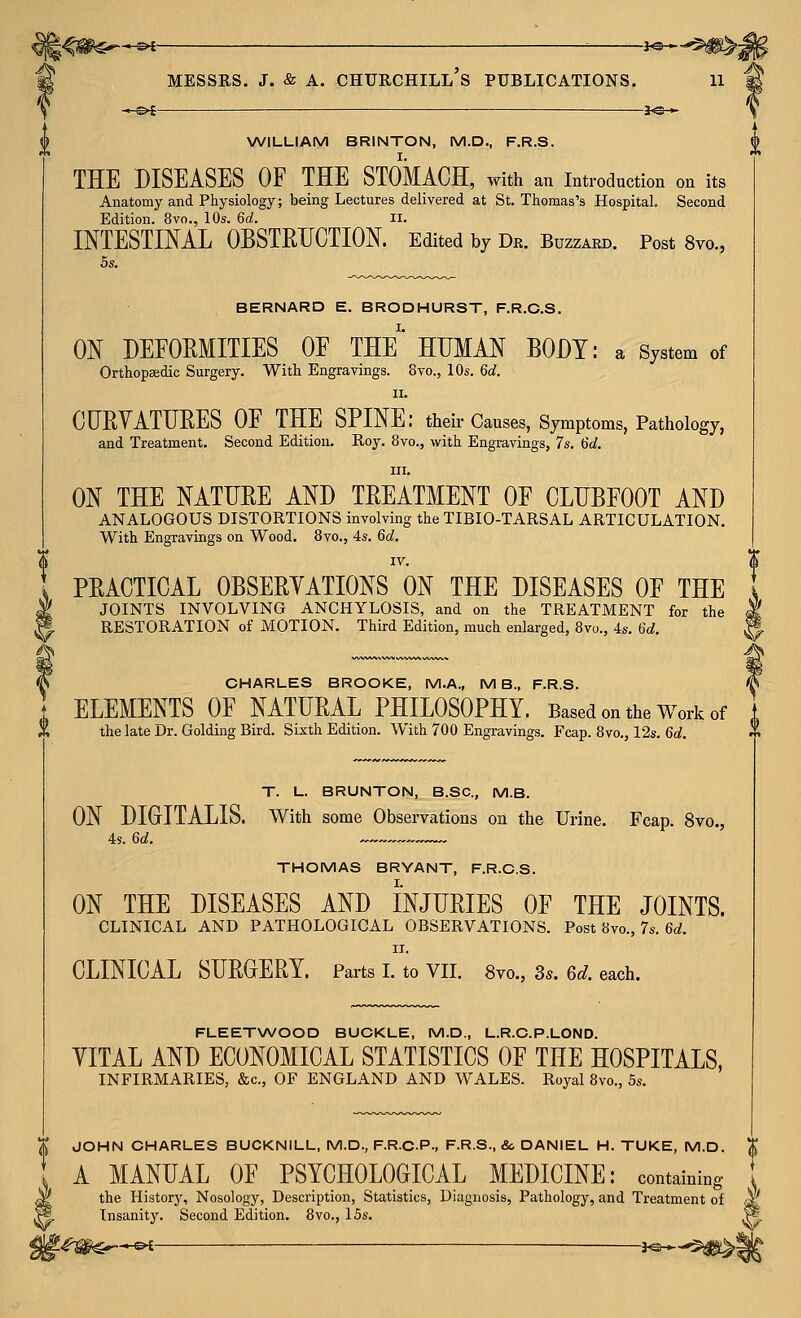 l^m€^-^ ^ i^-^m^i MESSRS. J. & A. Churchill's publications. n \WIUUIAM BRINTON, M.D., F.R.S. THE DISEASES OF THE STOMACH, with an introduction on its Anatomy and Physiology; being Lectures delivered at St. Thomas's Hospital. Second Edition. 8vo., 10s. 6d. ii. INTESTINAL OBSTRUCTION. Edited by Dr. Buzzard. Post 8vo., 5s. BERNARD E. BRODHURST, F.R.C.S. ON DEFOEMITIES OF THE' HITMAN BODY: a System of Orthopaedic Surgery. With Engravings. 8vo., 10s. 6d. II. CURVATUBES OF THE SPINE: their Causes, Symptoms, Pathology, and Treatment, Second Edition. Roy. 8vo., with Engravings, 7s. 6d. III. ON THE NATUBE AND TREATMENT OF CLUBFOOT AND ANALOGOUS DISTORTIONS involving the TIBIO-TARSAL ARTICULATION. With Engravings on Wood. 8vo., 4s. 6d. IV. PBACTICAL OBSEBYATIONS ON THE DISEASES OF THE JOINTS INVOLVING ANCHYLOSIS, and on the TREATMENT for the RESTORATION of MOTION. Third Edition, much enlarged, 8vo., 4s. 6d. ^^ CHARLES BROOKE, M.A., M B., F.R.S. ELEMENTS OF NATUBAL PHILOSOPHY. Based on the Work of the late Dr. Golding Bird. Sixth Edition. With 700 Engravings. Fcap. 8vo., 12s. 6d. T. L. BRUNTON, B.SC, M.B. ON DIGITALIS. With some Observations on the Urine. Fcap. 8vo., 4s. 6d. THOMAS BRYANT, F.R.C.S. I. ON THE DISEASES AND INJURIES OF THE JOINTS. clinical and PATHOLOGICAL OBSERVATIONS. Post 8vo., 7s, 6^;. II. CLINICAL SUBGEBY. Parts I. to VII. 8vo., 3*. 6d. each. FLEETNA/OOD BUCKLE, M.D., L.R.C.P.LOND. YITAL AND ECONOMICAL STATISTICS OF THE HOSPITALS, INFIRMARIES, &c., OF ENGLAND AND WALES. Royal 8vo., 5s. JOHN CHARLES BUCKNILL, M.D., F.R.C.P., F.R.S., &, DANIEL H. TUKE, M.D A MANUAL OF PSYCHOLOGICAL MEDICINE: containing the History, Nosology, Description, Statistics, Diagnosis, Pathology, and Treatment of dt Insanity. Second Edition. 8vo., 15s. ,/■