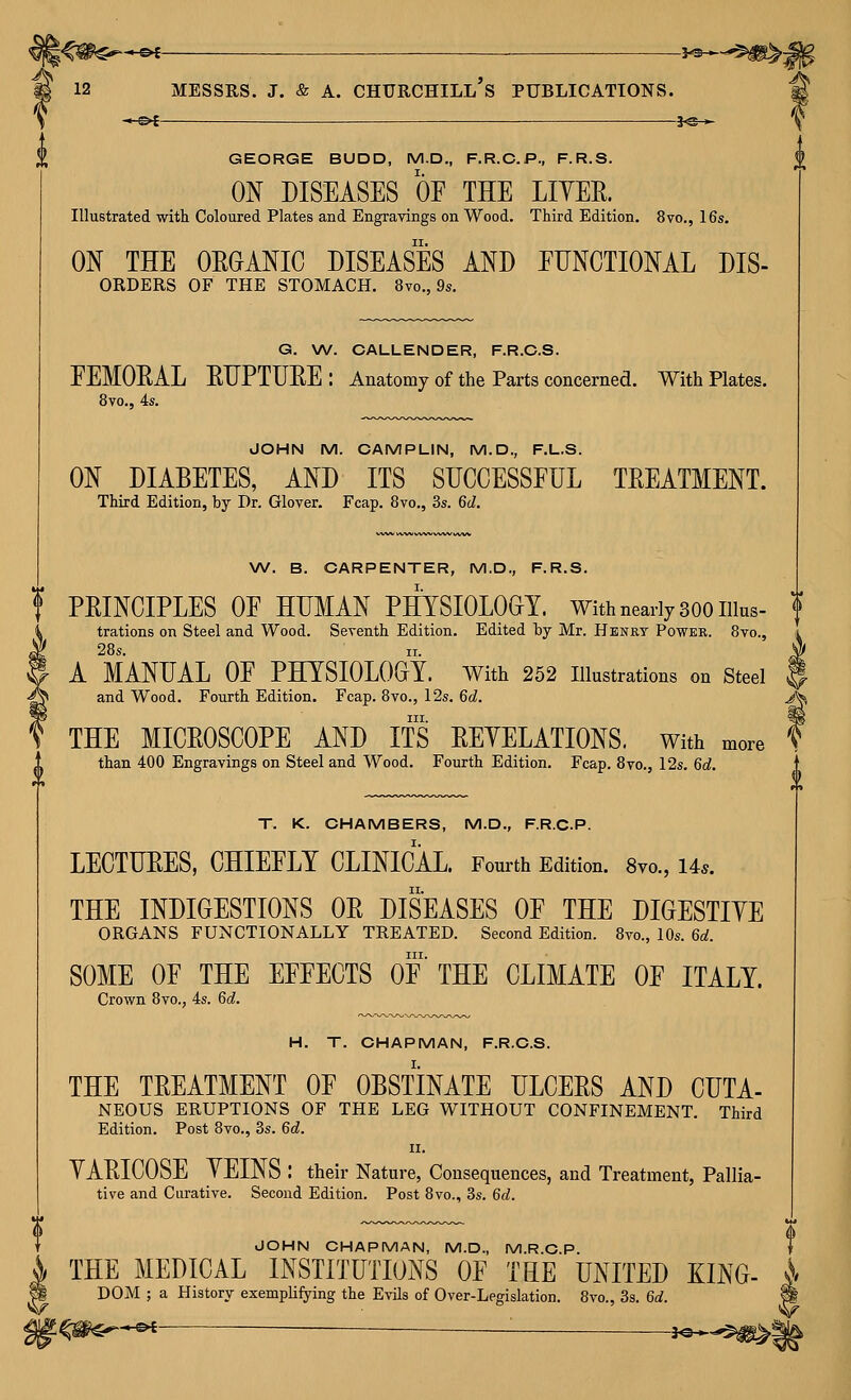 GEORGE BUDD, M.D., F.R.C.P., F.R.S. ON DISEASES OP THE LIYEE. Illustrated witli Coloured Plates and Engravings on Wood. Third Edition. 8vo., 16s. ON THE OEGANIC DISEASES AND EDNCTIONAL Dis- orders OF THE STOMACH. 8vo., 9s. G. W. CALLENDER, F.R.C.S. EEMOEAL EUPTURE: Anatomy of the Parts concerned. With Plates. 8vo., 4s. JOHN M. CAMPLIN, M.D., F.L.S. ON DIABETES, AND ITS SDCCESSPUL TEEATMENT. Third Edition, by Dr. Glover. Fcap. 8vo., 3s. 6d. W. B. CARPENTER, M.D., F.R.S. f PEINCIPLES OP HUMAN PHYSIOLOGY. With nearly 300 Illus- I trations on Steel and Wood. Seventh Edition. Edited 'bj Mr. Henry Powke. 8vo., 28s. ir. A MANUAL OP PHYSIOLOGY, with 252 illustrations on Steel and Wood. Fourth Edition. Fcap. 8vo., 12s. 6d. HI. THE MICEOSCOPE AND ITS EEYELATIONS. With more than 400 Engravings on Steel and Wood. Fourth Edition. Fcap. 8vo., 12s. 6d. T. K. CHAMBERS, M.D., FRO.P. LECTUEES, CHIEELY CLINICAL. Fourth Edition. 8yo., 14.. THE INDIGESTIONS OE DISEASES OP THE DIGESTIYE ORGANS FUNCTIONALLY TREATED. Second Edition. 8vo., 10s. 6a!. III. SOME OP THE EPPECTS OP THE CLIMATE OP ITALY. Crown 8vo., 4s. 6d. H, T. CHAPMAN, F.R.C.S. THE TEEATMENT OP OBSTINATE ULCEES AND CDTA- NEOUS ERUPTIONS OF THE LEG WITHOUT CONFINEMENT. Third Edition. Post 8vo., 3s. 6d. II. YAEICOSE YEINS : their Nature, Consequences, and Treatment, Pallia- tive and Curative. Second Edition. Post 8vo., 3s. 6d. JOHN CHAPMAN, M.D., M.R.C.P. T THE MEDICAL INSTITUTIONS OP TEE UNITED KING- A DOM ; a History exemplifying the Evils of Over-Legislation. 8vo., 3s. 6d. m ^^i — ■ i^^^'^W^^