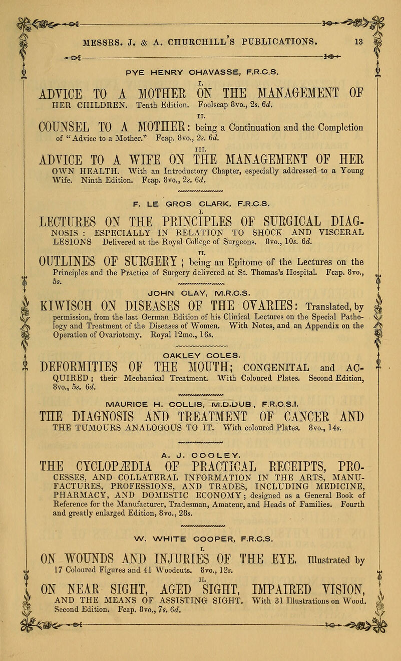 MESSRS. J. & A. Churchill's publications. is « ot —— —— -lo - PYE HENRY CHAVASSE, F.R.C.S. ADYICE TO A MOTHER ON THE MANAGEMENT OE HER CHILDREN, Tenth Edition. Foolscap 8vo., 2s. 6d. II. COUNSEL TO A MOTHER : being a Continuation and the Completion of Advice to a Mother. Fcap. 8vo., 2s. 6d. III. ADVICE TO A WIEE ON THE MANAGEMENT OF HER OWN HEALTH. With an Introductory Chapter, especially addressed to a Young Wife. Ninth Edition. Fcap. 8vo., 2s. 6d. F. LE GROS CLARK, F.R.C.S. LECTURES ON THE PRINCIPLES OE SURGICAL DIAG- NOSIS : ESPECIALLY IN RELATION TO SHOCK AND VISCERAL LESIONS Delivered at the Royal College of Surgeons, 8vo., 10s. 6d. OUTLINES OF SURGERY ; being an Epitome of the Lectures on the Principles and the Practice of Surgery delivered at St. Thomas's Hospital. Fcap. 8vo., 5s. JOHN CLAY, M.R.C.S. EIWISCH ON DISEASES OE THE OYARIES: Translated,by | permission, from the last German Edition of his Clinical Lectures on the Special Patho- V logy and Treatment of the Diseases of Women. With Notes, and an Appendix on the ^ Operation of Ovariotomy. Royal 12mo., 16s. m OAKLEY COLES. $ DEFORMITIES OF THE MOUTH; congenital and ac- QUIRED; their Mechanical Treatment. With Coloured Plates. Second Edition, 8vo., 5s, 6d. MAURICE H. COLLIS, M.D.DUB , F.R.C.S.I. THE DIAGNOSIS AND TREATMENT OF CANCER AND THE TUMOURS ANALOGOUS TO IT. With coloured Plates. 8vo., 14s. THE CYCLOPiEDIA OF PRACTICAL RECEIPTS, PRO- CESSES, AND COLLATERAL INFORMATION IN THE ARTS, MANU- FACTURES, PROFESSIONS, AND TRADES, INCLUDING MEDICINE, PHARMACY, AND DOMESTIC ECONOMY; designed as a General Book of Reference for the Manufacturer, Tradesman, Amateur, and Heads of Families, Fourth and greatly enlarged Edition, 8vo., 28s. W. WHITE COOPER, F.R.C.S. ON WOUNDS AND INJURIES OF THE EYE. illustrated by 17 Coloured Figures and 41 Woodcuts. 8vo., 12s, ON NEAR SIGHT, AGED siGHT, IMPAIRED YISION, AND THE MEANS OF ASSISTING SIGHT, With 31 Illustrations on Wood, Second Edition, Fcap. 8vo., 7s, 6d,