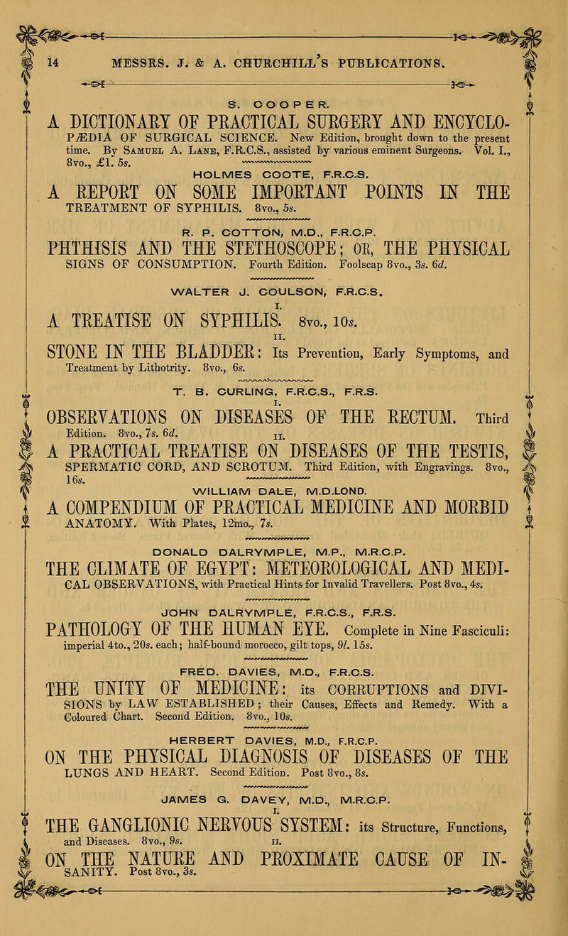^©4- 3«— A DICTIONARY OF PEACTICAL SUEOERY AND ENCYCLO- PiEDIA OF SURGICAL SCIENCE. New Edition, brought down to the present time. By Samttel A. Lane, F.R.C.S., assisted by various eminent Surgeons. Vol. I., 8vo., £1. 5s. ~ HOLMES COOTE, F.R.C.S. A EEPORT ON SOME IMPOETANT POINTS IN THE TREATMENT OF SYPHILIS. 8vo., 5s. R. P. COTTON, M.D., F.R.C.P. PHTHISIS AND THE STETHOSCOPE; OE, THE PHYSICAL SIGNS OF CONSUMPTION. Fourth Edition. Foolscap 8vo., 3s. 6d. WALTER J. COULSON, F.R.C.S. A TEEATISE ON SYPHILIS.' 8vo., lo.. II. STONE IN THE BLADDEE: its Prevention, Early Symptoms, and Treatment by Lithotrity. 8yo., 6s. T. B. CURLING, F.R.C.S., F.R.S. i\ OBSEEYATIONS ON DISEASES OF THE EECTUM. Third Edition. 8vo., 7s. 6d. jj ^ A PEACTICAL TEEATISE ON DISEASES OF THE TESTIS, $ > SPERMATIC CORD, AND SCROTUM. Third Edition, with Engravings. 8vo., ^ WILLIAM DALE, M.D.LOND. ^ A COMPENDIUM OF PEACTICAL MEDICINE AND MOEBID ANATOMY. With Plates, 12mo., 7s. S, DONALD DALRYMPLE, M.P., M.R.C.P. THE CLIMATE OF EGYPT: METEOEOLOGICAL AND MEDI- GAL OBSERVATIONS, with Practical Hints for Invalid Travellers. Post 8vo., 4s. JOHN DALRYMPLE, F.R.C.S., F.R.S. PATHOLOGY OF THE HUMAN EYE. Complete in Nine Fasciculi: imperial 4to., 20s. each; half-bound morocco, gilt tops, 91.15s. FRED. DAVIES, M.D., F.R.C.S. THE UNITY OF MEDICINE: its corruptions and divi- SIGNS by LAW ESTABLISHED ; their Causes, Effects and Remedy. With a Coloured Chart. Second Edition. 8vo., 10s. HERBERT DAVIES, M.D., F.R.C.P. ON THE PHYSICAL DIAGNOSIS OF DISEASES OF THE LUNGS AND HEART. Second Edition. Post 8vo., 8s. JAMES G. DAVEY, M.D., M.R.C.P. THE GANGLIONIC NEEYOUS'SYSTEM: its structure, Functions, f and Diseases. 8vo., 9s. ii. ON THE NATUEE AND PEOXIMATE CAUSE OF IN- SANITY. PostSvo., 3s.