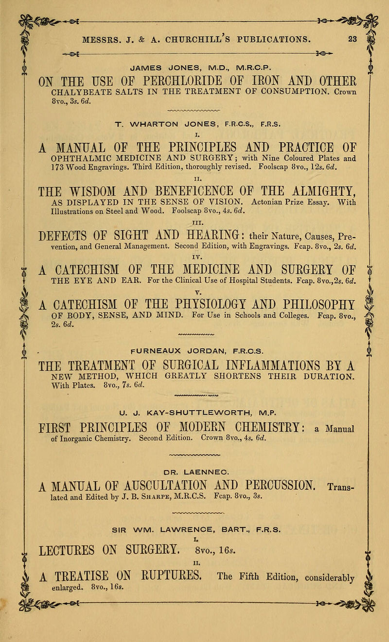 ->-©< 3«-*- JAMES JONES, M.D., M.R.C.P. 0^ THE USE OE PEROHLORIDE OE IRON AND OTHER CHALYBEATE SALTS IN THE TREATMENT OF CONSUMPTION. Crown 8vo., 3s, 6c?. T. WHARTON JONES, F.R.C.S., F.R.S. I. A MANUAL OE THE PRINCIPLES AND PRACTICE OF OPHTHALMIC MEDICINE AND SURGERY; with Nine Coloured Plates and ] 73 Wood Engravings. Third Edition, thoroughly revised. Foolscap 8vo., 12s. 6d. II. THE WISDOM AND BENEEICENCE OE THE ALMIGHTY, AS DISPLAYED IN THE SENSE OF VISION. Actonian Prize Essay. With Illustrations on Steel and Wood. Foolscap 8vo., 4s. 6d. III. DEFECTS OE SIGHT AND HEARING: their Nature, Causes, Pre- vention, and General Management. Second Edition, with Engravings. Fcap. 8vo., 2s. 6d. IV. ^ A CATECHISM OE THE MEDICINE AND SURGERY OF } THE EYE AND EAR. For the Clinical Use of Hospital Students. Fcap. 8vo.,2s. 6d. A CATECHISM OF THE PHYSIOLOGY AND PHILOSOPHY OF BODY, SENSE, AND MIND. For Use in Schools and Colleges. Fcap, 8vo., 2s. 6d. FURNEAUX JORDAN, F.R.C.S. THE TREATMENT OF SURGICAL INFLAMMATIONS BY A NEW METHOD, WHICH GREATLY SHORTENS THEIR DURATION. With Plates. 8vo., 7s. 6d. U. J. KAY-SHUTTLE\A/ORTH, M.P. FIRST PRINCIPLES OF MODERN CHEMISTRY: a Manual of Inorganic Chemistry. Second Edition. Crown 8vo., 4s. 6d. DR. LAENNEC. A MANUAL OF AUSCULTATION AND PERCUSSION. Trans- lated and Edited by J. B. Sharpe, M.R.C.S. Fcap. 8vo., .8s. SIR WM. LAXWRENCE, BART., F.R.S. LECTURES ON SURGERY. 8vo., 16.. II. A TREATISE ON RUPTURES. The Fifth Edition, considerably enlarged. 8vo., 16s.