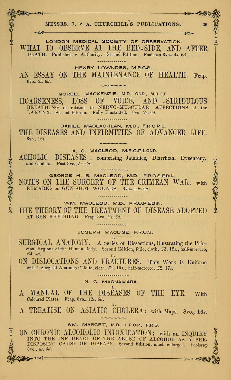 $^-«4 ■ — 3^- -^-^^^j MESSRS. J. & A. Churchill's publications. 25 * s>i — je-^ LONDON MEDICAL SOCIETY OF OBSERVATION. WHAT TO OBSERYE AT THE BED-SIDE, AND AFTER DEATH. Published by Authority. Second Edition. Foolscap 8vo., 4s. 6d. HENRY LO\A/NDES, M.R.C.S. AN ESSAY ON THE MAINTENANCE OE HEALTH. Fcap. 8vo., 2s. 6d. MORELL MACKENZIE, M.D. LOND., IVI.R.C.P. HOARSENESS, LOSS OF YOICE, AND .STRIDFLOES BREATHING in relation to NERVO-MUSCULAR AFFECTIONS of the LARYNX. Second Edition. FuUy Illustrated. 8yo., 2s, 6d. DANIEL MACLAOHLAN, M.D., F.R.C.P.L. THE DISEASES AND INFIRMITIES OF ADYANCED LIFE. 8vo,, 16s. A. C. MACLEOD, M.R.C.P.LOND. ACHOLIC DISEASES ; comprising Jaundice, Diarrhoea, Dysentery, and Cholera. Post 8vo,, 5s. 6d. GEORGE H. B. MACLEOD, M.D., F.R.C.S.EDIN. ^ NOTES ON THE SURGERY OF THE CRIMEAN WAR; with S REMARKS on GUN-SHOT WOUNDS. 8vo., 10s. 6d. ^ WM. MACLEOD, M.D„ F.R.C.P.EDIN. 1 THE THEORY OF THE TREATMENT OF DISEASE ADOPTED i AT BEN RHYDDING. Fcap. 8vo., 2s. 6d. JOSEPH MACLISE, F.R.C.S. I. SDRGICAL ANATOMY, a Series of Dissections, illustrating the Prin- cipal Regions of the Human Body. Second Edition, folio, cloth, £3. 12s.; half-morocco, £4. 4s. ' ji ON DISLOCATIONS AND FRACTURES. This Work is Uniform with  Surgical Anatomy; folio, cloth, £2. 10s.; half-morocco, £2. 17s. N. C. MACNAMARA. A MANUAL OF THE DISEASES OF THE EYE. With Coloured Plates. Fcap. 8vo., 12s. 6d. A TREATISE ON ASIATIC CHOLERA; with Maps. 8vo., 16.. WM. MARCET, M.D., F.R.C.P., F.R.S. ? ONCHRONIC ALCOHOLIC INTOXICATION; With an INQUIRY f INTO THE INFLUENCE OF THE ABUSE OF ALCOHOL AS A PRE- DISPOSING CAUSE OF DISEASK. Second Edition, much enlarged. Foolscap 8vo., 4s. Gd. -&£ — ___ 1^