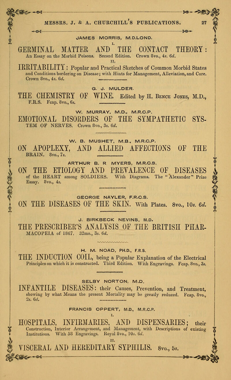 JAMES MORRIS, M.D.LOND. GERMINAL MATTER AND' THE CONTACT THEORY: An Essay on the Morbid Poisons. Second Edition. Crown 8to., 4s. 6d. II. IRRITABILITY : Popular and Practical Sketches of Common Morbid States and Conditions bordering on Disease; with Hints for Management, Alleviation, and Cure. Crown 8vo., 4s. 60!, .vw< ^—»v« G. J. MULDER. THE CHEMISTRY OE WINE. Edited by H. Bence Jones, M.D., F.R.S. Fcap. 870., 6s. W. MURRAY, M.D., M.R.C.P. EMOTIONAL DISORDERS OE THE SYMPATHETIC SYS- TEM OF NERVES. Crown 8vo., 3s. 6d. W. B. MUSHET, M.B., M.R.C.P. ON APOPLEXY, AND ALLIED APEECTIONS OE THE BRAIN. 8vo., 7s. ARTHUR B. R MYERS, M.R.C.S. ON THE ETIOLOGY AND PREYALENCE OF DISEASES of the HEART among SOLDIERS. With Diagrams. The Alexander Prize Essay. 8vo., 4s. GEORGE NAYLER, F.R.O.S. ON THE DISEASES OF THE SKlK. With Plates. Svo., lo.. 6d. J. BIRKBECK NEVINS, M.D. THE PRESCRIBER'S ANALYSIS OF THE BRITISH PHAR- MACOPEIA of 1867. 32mo., 3s. 6d. H. M. NOAD, PH.D., F.R.S. THE INDUCTION COIL, being a Popular Explanation of the Electrical Principles on which it is constructed. Third Edition. With Engravings. Fcap. 8vo., 3s. SELBY NORTON, M.D. INFANTILE DISEASES: their Causes, Prevention, and Treatment, showing by what Means the present Mortality may be greatly reduced. Fcap. 8vo., 2s. 6a!. FRANCIS OPPERT, M.D., M.R.C.P. I. HOSPITALS, INFIRMARIES, AND DISPENSARIES; their Construction, Interior Arrangement, and Management, with Descriptions of existing a Institutions. With 58 Engravings. Royal 8vo., 10s. 6d. II. YISCERAL AND HEREDITARY SYPHILIS. 8vo., 5..