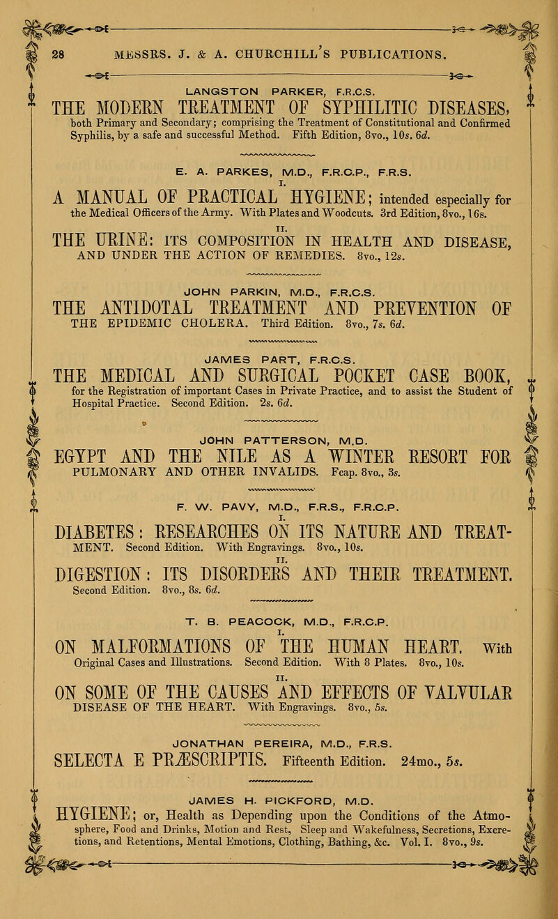 -^-©^ —3-@— LANGSTON PARKER, F.R.C.S. * THE MODEEN TREATMENT OE SYPHILITIC DISEASES, both Primary and Secondary; comprising the Treatment of Constitutional and Confirmed Syphilis, by a safe and successful Method. Fifth Edition, 8yo., 10s, 6d. E. A. PARKES, M.D., F.R.C.P., F.R.S. A MANUAL OE PEACTICAL''HYGIENE; intended especially for the Medical Officers of the Army. With Plates and Woodcuts. 3rd Edition, 8vo., 16s. THE UEINE: its composition in health and disease, AND UNDER THE ACTION OF REMEDIES. 8vo., 12s. JOHN PARKIN, M.D., F.R.C.S. THE ANTIDOTAL TEEATMENT AND PEEYENTION OF THE EPIDEMIC CHOLERA. Third Edition. 8vo., 7s, 6d. JAMES PART, F.R.C.S. THE MEDICAL AND SUEGICAL POCKET CASE BOOK, for the Registration of important Cases in Private Practice, and to assist the Student of Hospital Practice. Second Edition. 2s, 6d. JOHN PATTERSON, M.D. EGYPT AND THE NILE AS A WINTEE EESOET EOE PULMONARY AND OTHER INVALIDS. Fcap. 8vo., 3s. F. \A/. PAVY, M.D., F.R.S., F.R.C.P. DIABETES: EESEAECHES ON ITS NATUEE AND TEEAT- MENT. Second Edition. With Engravings. 8vo., 10s, DIGESTION: ITS DISOEDEES AND THEIE TEEATMENT. Second Edition, 8vo., 8s. 6d. T. B. PEACOCK, M.D., F.R.C.P. ON MALFOEMATIONS OE THE HIBIAN HEAET. With Original Cases and Illustrations. Second Edition. With 8 Plates. 8vo., 10s. ON SOME OE THE CAUSES AND EEEECTS OE YALYULAE DISEASE OF THE HEART. With Engravings. 8vo., 5s. JONATHAN PEREIRA, M.D., F.R.S. SELECTA E PEjESCEIPTIS. Fifteenth Edition. 24mo., 5*. S JAMES H. PICKFORD, M.D. k HYGIENE; or, Health as Depending upon the Conditions of the Atmo- P sphere, Food and Drinks, Motion and Rest, Sleep and Wakefulness, Secretions, Excre- i tions, and Retentions, Mental Emotions, Clothing, Bathing, &c. Vol. I. 8vo,, 9s.