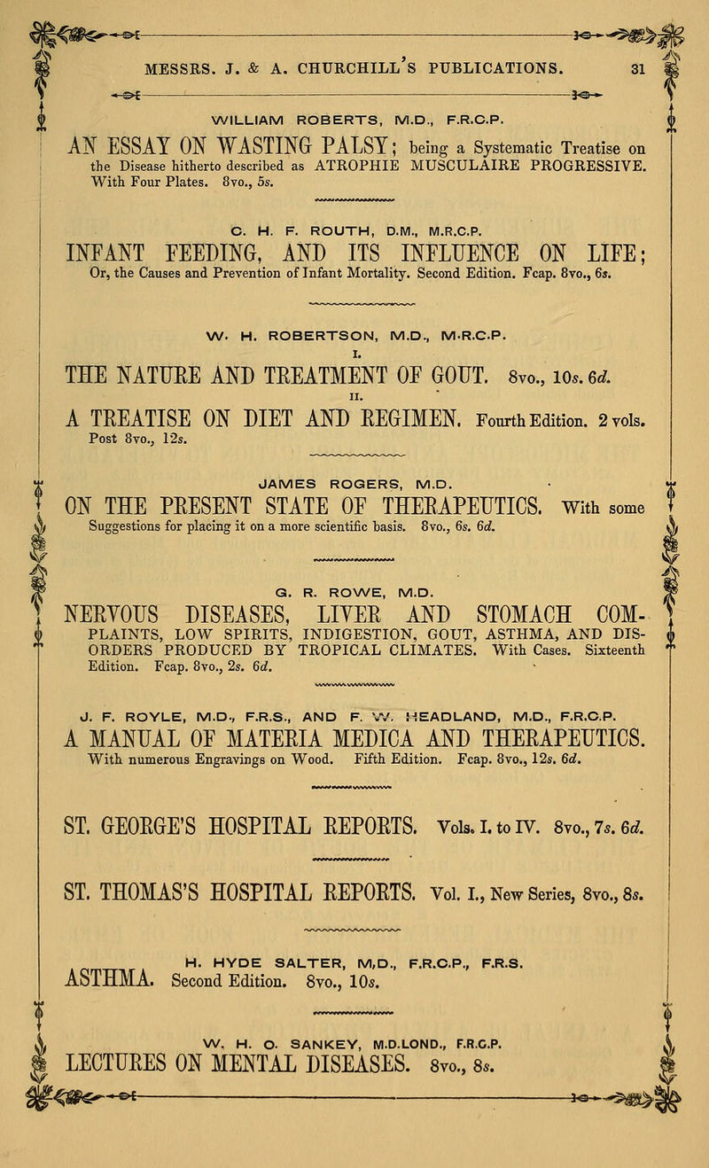 i^<i^$^*^c ■ ^^^'^'^^ ^ > ^ i MESSRS. J. & A. CHURCHILL S PUBLICATIONS. 31 p WILLIAM ROBERTS, M.D., F.R.C.P. Al^ ESSAY ON WASTING PALSY; being a Systematic Treatise on the Disease hitherto described as ATROPHIE MUSCULAIRE PROGRESSIVE. With Four Plates. 8vo., 5s. C. H. F. ROUTH, DM., M.R.C.P. INFANT FEEDING, AND ITS INFLUENCE ON LIFE; Or, the Causes and Prevention of Infant Mortality. Second Edition. Fcap. 8vo., 6s. W. H. ROBERTSON, M.D., M.R.CP. THE NATDEE AND TEEATMENT OF GODT. Svo., lOs.ed. II. A TEEATISE ON DIET AND EEGIMEN. Fourth Edition. 2 vols. Post 8vo., 12s. JAMES ROGERS, M.D. ON THE PEESENT STATE OF THEEAPEIITICS. With some Suggestions for placing it on a more scientiiic basis. 8vo., 6s, 6d. G. R. ROV\/E., M.D. ] NEEYOIIS DISEASES, LIYEE AND STOMACH COM- '] ^ PLAINTS, LOW SPIRITS, INDIGESTION, GOUT, ASTHMA, AND DIS- | ORDERS PRODUCED BY TROPICAL CLIMATES. With Cases. Sixteenth Edition. Fcap. 8vo., 2s. 6d. J. F. ROYLE, M.D., F.R.S., AND F. W. HEADLAND, M.D., F.R.C.P. A MANUAL OF MATEEIA MEDICA AND THEEAPEUTICS. With numerous Engravings on Wood. Fifth Edition. Fcap. 8vo., 12s. 6d. ST. GEOEGE'S HOSPITAL EEPOETS. Vois.i.toiv. 8vo.,7..6^. ST. THOMAS'S HOSPITAL EEPOETS. Vol. I., New Series, 8vo., 8s. H. HYDE SALTER, M,D., F.R.C.P., F.R.S. ASTHMA. Second Edition. 8vo., 10s. W. H. O. SANKEY, M.D.LOND., F.R.C.P. A. ^ LECTUEES ON MENTAL DISEASES. Svo., 8s. |