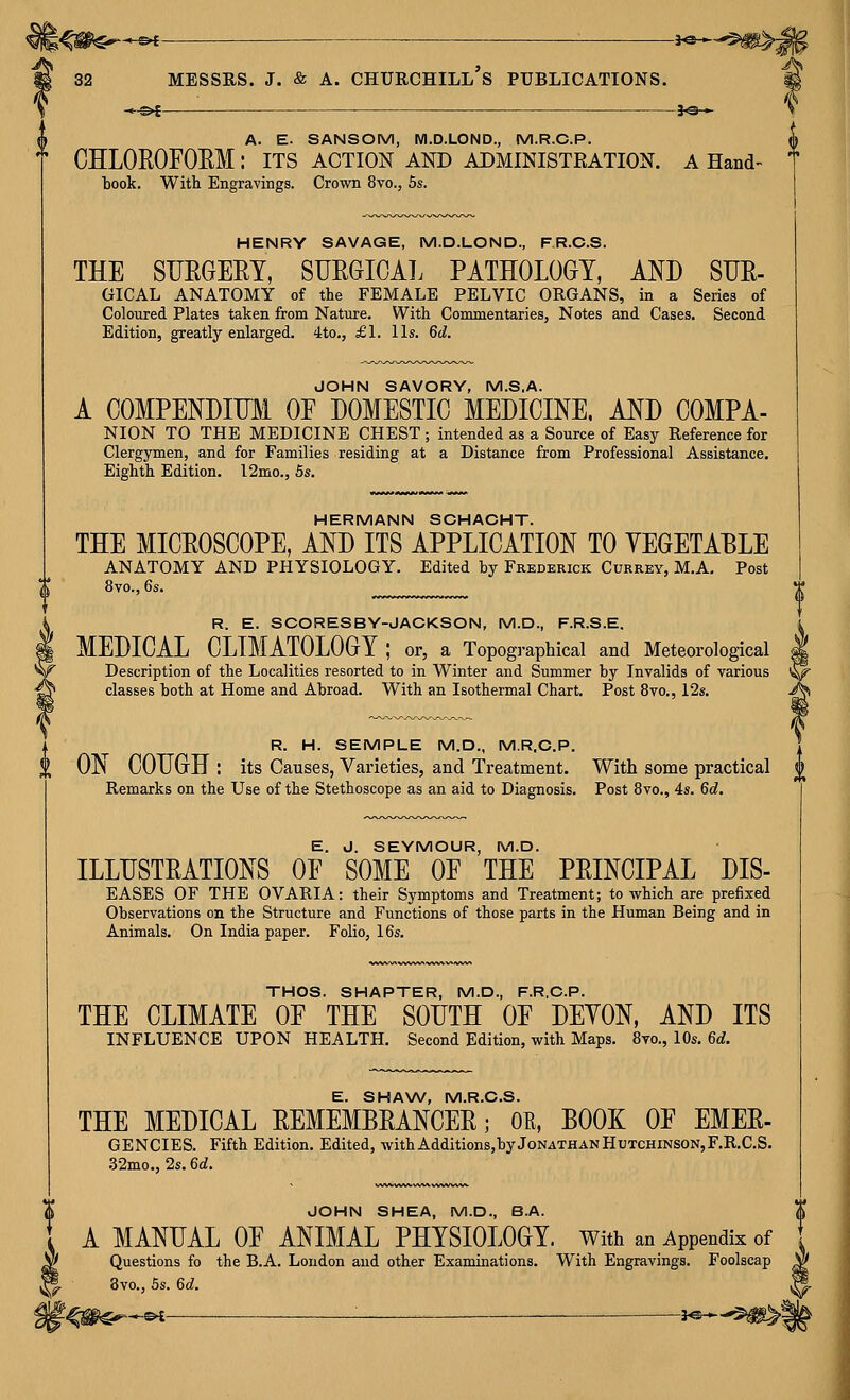 —©4 Churchill's -JO— •l^*^ > JOHN SHEA, M.D., B.A. ' A MANUAL OF ANIMAL PHYSIOLOGY, with an Appendix of y Questions fo the B.A. London and other Examinations. With Engravings. Foolscap 8vo., 5s. 6c?. f^^€^*-^— —— ■ —■ ^J«* f A. E. SANSOM, M.D.LOND., M.R.C.P. ^ CHLOROFOEM: its action and administration, a Hand book. With Engravings. Crown 8vo., 5s. HENRY SAVAGE, M.D.LOND., FR.C.S. THE SUEGERY, SUEGICAL PATHOLOGY, AND SUE- GICAL ANATOMY of the FEMALE PELVIC ORGANS, in a Series of Coloured Plates taken from Nature. With Commentaries, Notes and Cases. Second Edition, greatly enlarged. 4to., £1. lis. 6d. JOHN SAVORY, M.S.A. A COMPENDIUM OF DOMESTIC MEDICINE. AND COMPA- NION TO THE MEDICINE CHEST; intended as a Source of Easy Reference for Clergymen, and for Families residing at a Distance from Professional Assistance, Eighth Edition. 12mo., 5s. HERMANN SCHACHT. THE MICROSCOPE, AND ITS APPLICATION TO YEGETABLE ANATOMY AND PHYSIOLOGY. Edited by Frederick Currey, M.A, Post 8vo., 6s. R. E. SCORESBY-JACKSON, M.D., F.R.S.E, i MEDICAL CLIMATOLOGY ; or, a Topogi-aphical and Meteorological | Description of the Localities resorted to in Winter and Summer by Invalids of various '^ classes both at Home and Abroad. With an Isothermal Chart. Post 8vo., 12s. ^ R. H. SEMPLE M.D., M.R.C.P. ON COUGH : its Causes, Varieties, and Treatment. With some practical 0 Remarks on the Use of the Stethoscope as an aid to Diagnosis. Post 8vo., 4s. 6d. E. J. SEYMOUR, M.D. ILLUSTEATIONS OF SOME OF THE PEINCIPAL DIS- EASES OF THE OVARIA: their Symptoms and Treatment; to which are prefixed Observations on the Structure and Functions of those parts in the Human Being and in Animals. On India paper. Folio, 16s. THOS. SHAPTER, M.D., F.R.C.P. THE CLIMATE OF THE SOUTH OF DEYON, AND ITS INFLUENCE UPON HEALTH. Second Edition, with Maps. 8vo., 10s. 6d. E. SHAW, M.R.C.S. THE MEDICAL EEMEMBRANCEE; OE, BOOK OF EMER- GENCIES. Fifth Edition. Edited, with Additions,by Jonathan Hutchinson, F.R.C.S. .32mo., 2s. 6d.