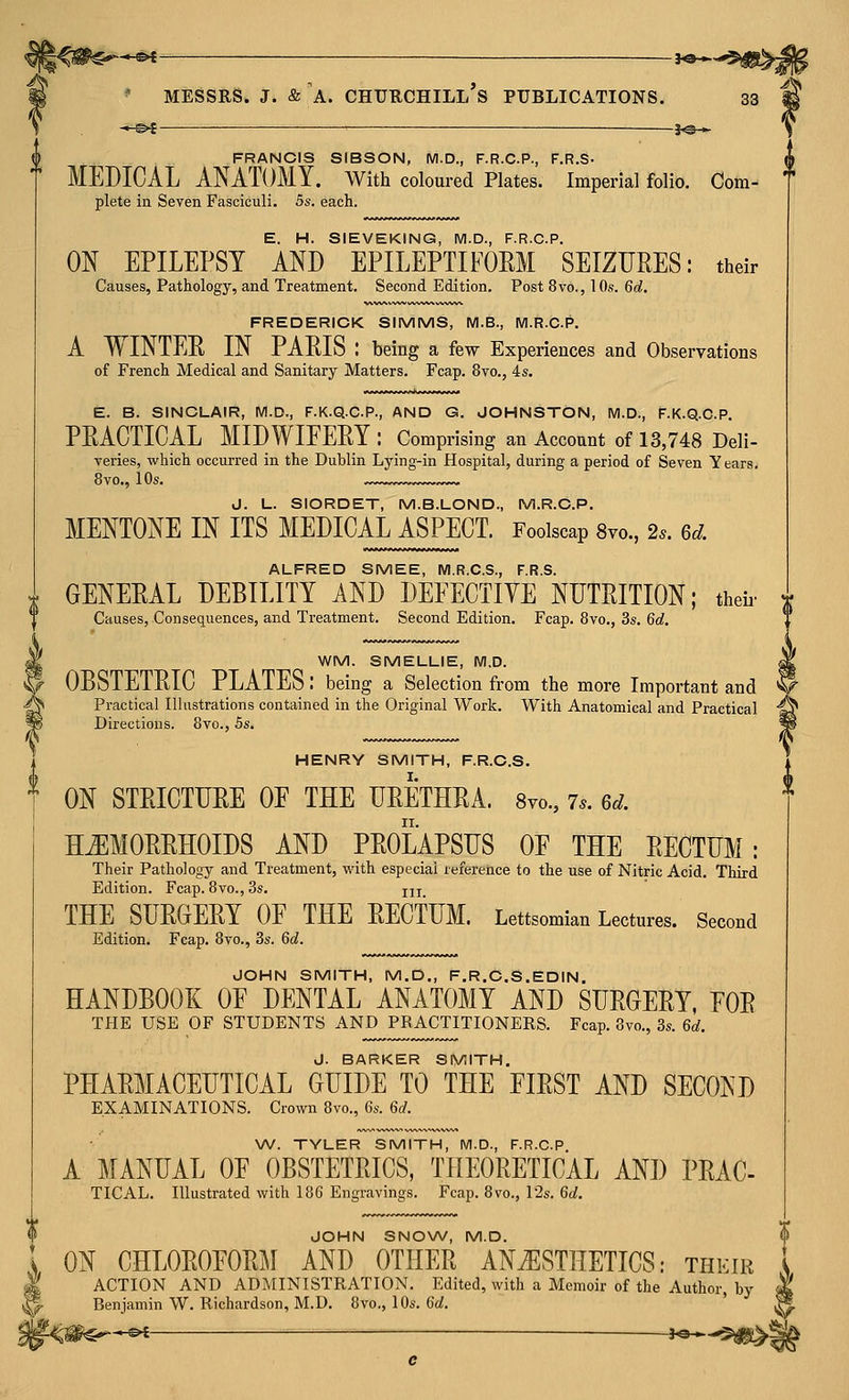 '^< e>t- ■ —]o - j'i ' MESSRS. J. & A. CHURCHILL S PUBLICATIONS. 33 •*-^i —j^— Y FRANCIS StBSON, M.D., F.R.C.P., F.R.S- 7 MEDICAL ANATOMY, with coloured Plates. Imperial folio. Cora- f plete in Seven Fasciculi. 5s. each. E. H. SIEVEKING, M.D., F.R.C.P. ON EPILEPSY AND EPILEPTIFOEM SEIZURES: their Causes, Pathology, and Treatment. Second Edition. Post 8vo., 10s. 6d, FREDERICK SIMMS, M.B., M.R.C.P. A WINTER IN PARIS : being a few Experiences and Observations of French Medical and Sanitary Matters. Fcap. 8vo., 4s. E. B. SINCLAIR, M.D., F.K.Q.C.P., AND G. JOHNSTON, IVI.D., F.K.Q.C.P. PRACTICAL MIDWIFERY : Comprising an Account of 13,748 Deli- varies, which occurred in the Dublin Lying-in Hospital, during a period of Seven Y ears. 8vo., 10s. J. L. SIORDET, M.B.LOND., M.R.C.P. MENTONE IN ITS MEDICAL ASPECT. Foolscap Svo., 2.. 6d. ALFRED SMEE, M.R.C.S., F.R.S. GENERAL DEBILITY AND DEFECTIVE NUTRITION; theii' j Causes, Consequences, and Treatment. Second Edition. Fcap. 8vo., 3s. 6d, WM. SMELLIE, M.D. OBSTETRIC PLATES: being a Selection from the more Important and Practical Illustrations contained in the Original Work. With Anatomical and Practical Directions. 8vo., 5s. HENRY SMITH, F.R.C.S. ON STRICTURE OF THE URETHRA. 8vo., 7.. 6d. HEMORRHOIDS AND PROLAPSUS OF THE RECTUM: Their Pathology and Treatment, with especial reference to the use of Nitric Acid. Tliird Edition. Fcap. 8vo., 3s, jjj THE SURGERY OF THE RECTUM. Lettsomian Lectures. Second Edition. Fcap. 8vo., 3s. 6a!. JOHN SMITH, M.D., F.R.C.S.EDIN. HANDBOOK OF DENTAL ANATOMY AND SURGERY, FOR THE USE OF STUDENTS AND PRACTITIONERS. Fcap. 8vo., 3s. 6d. J. BARKER SMITH. PHARMACEUTICAL GUIDE TO THE FIRST AND SECOND EXAMINATIONS. Crown 8vo., 6s. 6d. W. TYLER SMITH, M.D., F.R.C.P A MANUAL OF OBSTETRICS, THEORETICAL AND PRAC- TICAL. Illustrated with 186 Engravings. Fcap. 8vo., 12s. 6d. JOHN SNOW, M.D. ON CHLOROFORM AND OTHER ANiESTHETICS: their ACTION AND ADMINISTRATION. Edited, with a Memoir of the Author, by Benjamin W. Richardson, M.D. 8vo., 10s. 6d. *^£ ■ i^^