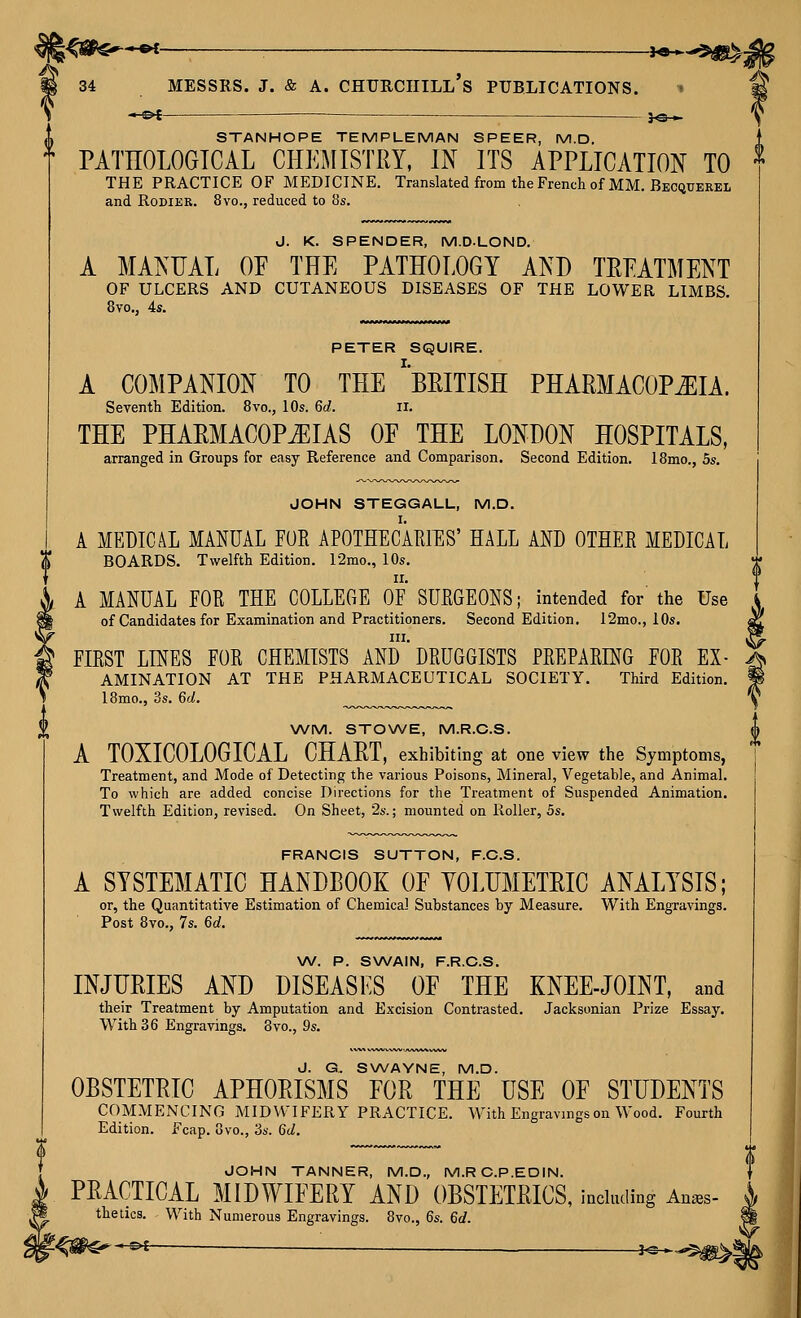 - PI — 30 » STANHOPE TEMPLEMAN SPEER, M.D. t PATEOLOGTCAL CHEMISTRY, IN ITS APPLICATION TO THE PRACTICE OF MEDICINE. Translated from the French of MM. Becquerel and RoDiER. 8vo., reduced to 8s. J. K. SPENDER, M.D.LOND. A MANUAL OP THE PATHOLOGY AND TREATMENT OF ULCERS AND CUTANEOUS DISEASES OF THE LOWER LIMBS, PETER SQUIRE. A COMPANION TO THE ''BRITISH PHARMACOPOEIA. Seventh Edition. 8vo., lOs. 6d. 11. THE PHARMACOPiEIAS OF THE LONDON HOSPITALS, arranged in Groups for easy Reference and Comparison. Second Edition. 18mo., 5s, JOHN STEGGALL, M.D. A MEDICAL MANUAL FOE APOTHECARHIS' HALL AND OTHEE MEDICAL BOARDS. Twelfth Edition. I2mo., 10s. II, A MANUAL EOR THE COLLEGE OF SUEGEONS; intended for the Use of Candidates for Examination and Practitioners. Second Edition. 12mo., lOs. IXI. I FIEST LINES FOE CHEMISTS AND DEUG6ISTS PREPAEING FOE EX- . AMINATION AT THE PHARMACEUTICAL SOCIETY. Third Edition. I8mo., 3s. 6d. WM. STOWE, M.R.C.S. A TOXICOLOGICAL CHART, exhibiting at one view the Symptoms, Treatment, and Mode of Detecting the various Poisons, Mineral, Vegetable, and Animal, To which are added concise Directions for the Treatment of Suspended Animation, Twelfth Edition, revised. On Sheet, ■2s.; mounted on Roller, 5s. FRANCIS SUTTON, F.C.S. A SYSTEMATIC HANDBOOK OF YOLUMETRIC ANALYSIS; or, the Quantitative Estimation of Chemical Substances by Measure. With Engravings. Post 8vo., 7s. 6d. \A/. P. SWAIN, F.R.C.S, INJURIES AND DISEASES OF THE KNEE-JOINT, and their Treatment by Amputation and Excision Contrasted. Jacksonian Prize Essay. With 36 Engravings, 8vo., 9s. J. G. SWAYNE, M.D. OBSTETRIC APHORISMS EOR THE USE OF STUDENTS COMMENCING MIDWIFERY PRACTICE. With Engravings on Wood. Fourth Edition. Fcap. 8vo., 3s. 6d. JOHN TANNER, M.D., M.RC.P.EDIN. PRACTICAL MIDWIFERY AND OBSTETRICS, including An^s- the tics. With Numerous Engravings. 8vo., 6s. 6d. ^