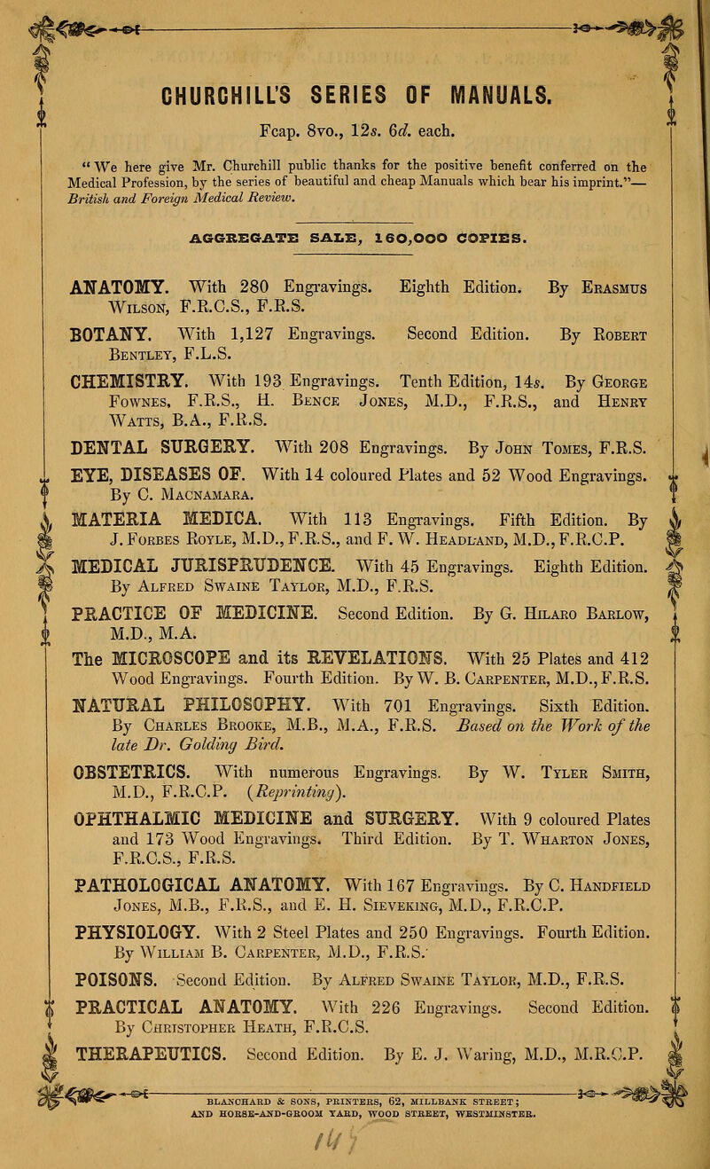 CHURCHILL'S SERIES OF MANUALS. Fcap. 8vo., 12s. 6d. each.  We here give Mr. Churchill public thanks for the positive benefit conferred on the Medical Profession, by the series of beautiful and cheap Manuals which bear his imprint.— British and Foreign Medical Review. AGGX&EGATZ: SAZiS, 160^000 COFIIiS. ANATOMY. With 280 Engravings. Eighth Edition. By Erasmus Wilson, F.R.C.S., F.R.S. BOTANY. With 1,127 Engravings. Second Edition. By Robert Bentley, F.L.S. CHEMISTRY. With 193. Engravings. Tenth Edition, 14s. By George FowNES, F.R.S., H. Bence Jones, M.D., F.R.S., and Henry Watts, B.A., F.R.S. DENTAL SURGERY. With 208 Engravings. By John Tomes, F.R.S. EYE, DISEASES OF. With 14 coloured Plates and 52 Wood Engravings. By C. Macnamara. MATERIA MEDICA. With 113 Engravings. Fifth Edition. By J. Forbes Royle, M.D., F.R.S., and F. W. Headland, xM.D., F.R.C.P. MEDICAL JURISPRUDENCE. With 45 Engravings. Eighth Edition. By Alfred Swaine Taylor, M.D., F.R.S. PRACTICE OE MEDICINE. Second Edition. By G. Hilaro Barlow, M.D., M.A. The MICROSCOPE and its REVELATIONS. With 25 Plates and 412 Wood Engravings. Fourth Edition. By W. B. Carpenter, M.D., F.R.S. NATURAL PHILOSOPHY. With 701 Engravings. Sixth Edition. By Charles Brooke, M.B., M.A., F.R.S. Based on the Work of the late Dr. Golding Bird. OBSTETRICS. With numerous Engravings. By W. Tyler Smith, M.D., F.R.C.P. {Reprinting). OPHTHALMIC MEDICINE and SURGERY. With 9 coloured Plates and 173 Wood Engravings. Third Edition. By T. Wharton Jones, F.R.C.S., F.R.S. PATHOLOGICAL ANATOMY. With 167 Engravings. By C. Handfield Jones, M.B., F.K.S., and E. H. Sieveking, M.D., F.R.C.P. PHYSIOLOGY. With 2 Steel Plates and 250 Engravings. Fourth Edition. By William B. Carpenter, M.D., F.R.S.' POISONS. Second Edition. By Alfred Swaine Taylor, M.D., F.R.S. PRACTICAL ANATOMY. With 226 Engravings. Second Edition. By Christopher Heath, F.R.C.S. THERAPEUTICS. Second Edition. By E. J. Waring, M.D., M.R.O.P. ... g»F- ^ ?<^ BLAJiCHAED & SONS, PKINTBES, 62, MILLBAJIK STBBET; AND HOEBE-AND-GBOOM TABD, WOOD STBBET, WESTMINSTEB. ft/