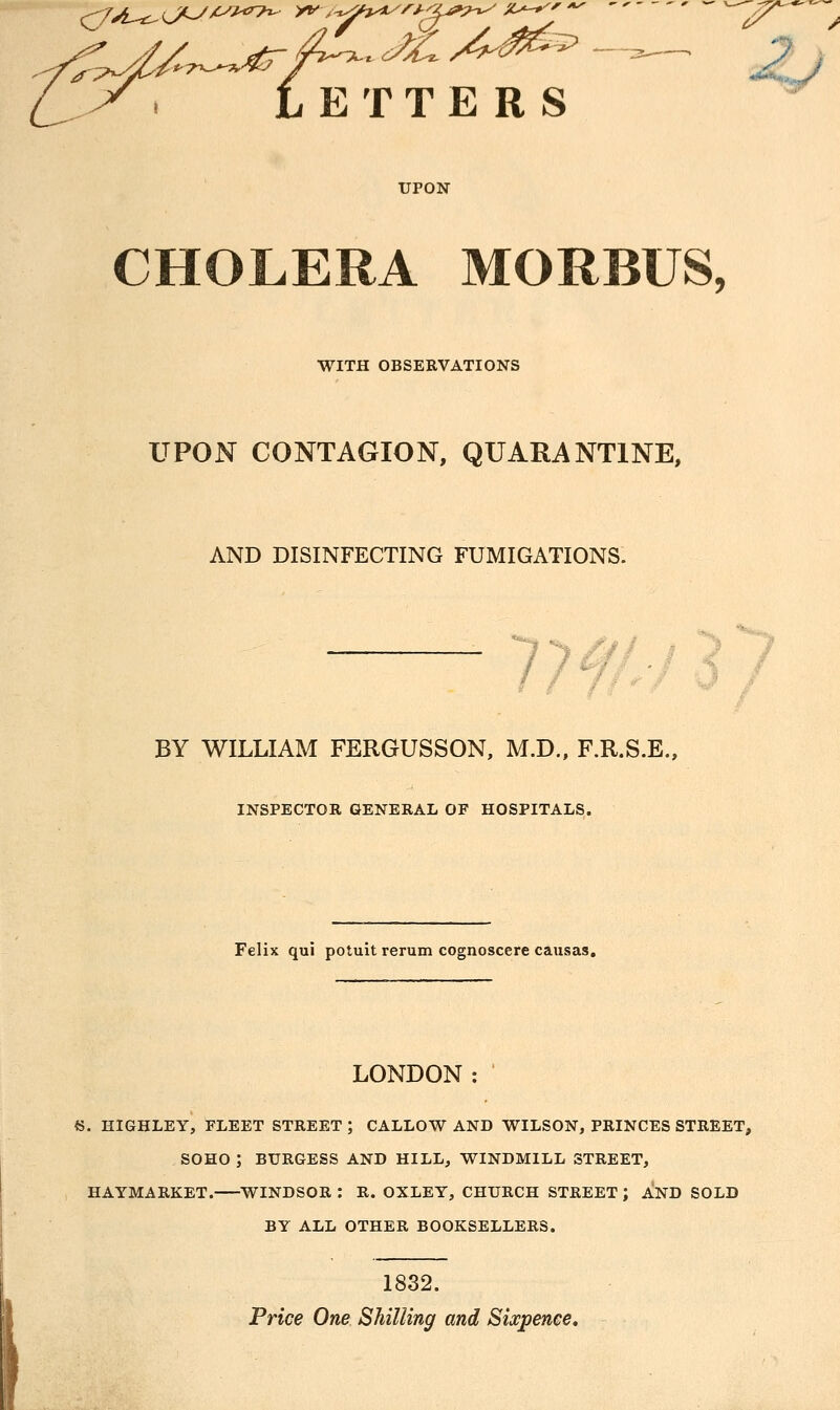 LETTERS ^ UPON CHOLERA MORBUS, WITH OBSEKVATIONS UPON CONTAGION, QUARANTINE, AND DISINFECTING FUMIGATIONS. 77^/./^7 BY WILLIAM FERGUSSON, M.D., F.R.S.E., INSPECTOR GENERAL OF HOSPITALS. Felix qui potuit rerum cognoscere causas. LONDON : 45. HIGHLEY, FLEET STREET ; CALLOW AND WILSON, PRINCES STREET, SOHO ; BURGESS AND HILL, WINDMILL STREET, HAYMARKET. WINDSOR : R. OXLEY, CHURCH STREET ; AND SOLD BY ALL OTHER BOOKSELLERS. I 1832. Trice One Shilling and Sixpence,