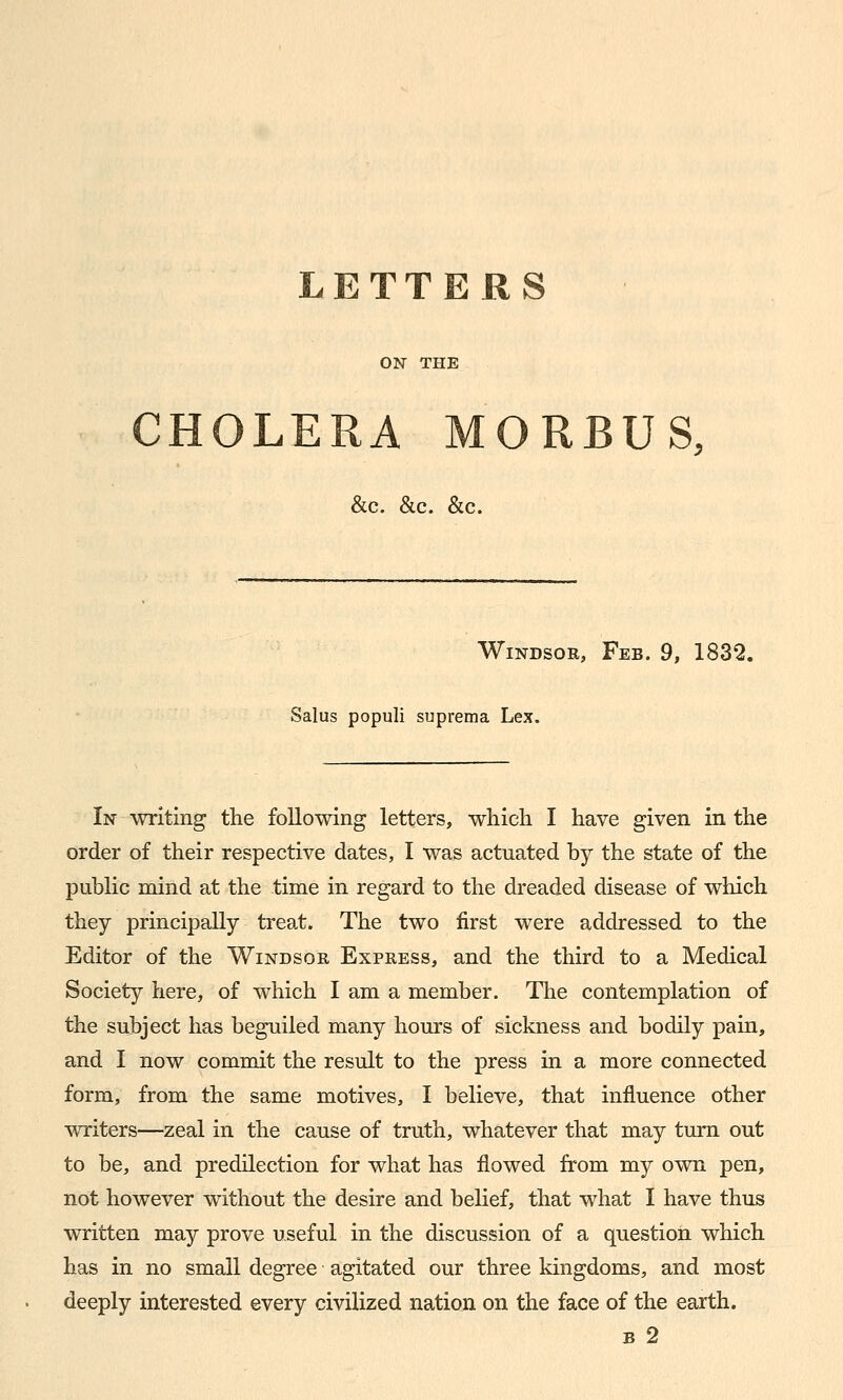 LETTERS ON THE CHOLERA MORBUS, &c. &c. &c. Windsor, Feb. 9, 1832. Salus populi suprema Lex. In writing the following letters, which I have given in the order of their respective dates, I was actuated by the state of the public mind at the time in regard to the dreaded disease of which they principally treat. The two first were addressed to the Editor of the Windsor Express, and the third to a Medical Society here, of which I am a member. The contemplation of the subject has beguiled many hours of sickness and bodily pain, and I now commit the result to the press in a more connected form, from the same motives, I believe, that influence other writers—zeal in the cause of truth, whatever that may turn out to be, and predilection for what has flowed from my own pen, not however without the desire and belief, that what I have thus written may prove useful in the discussion of a question which has in no small degree agitated our three kingdoms, and most deeply interested every civilized nation on the face of the earth. B 2