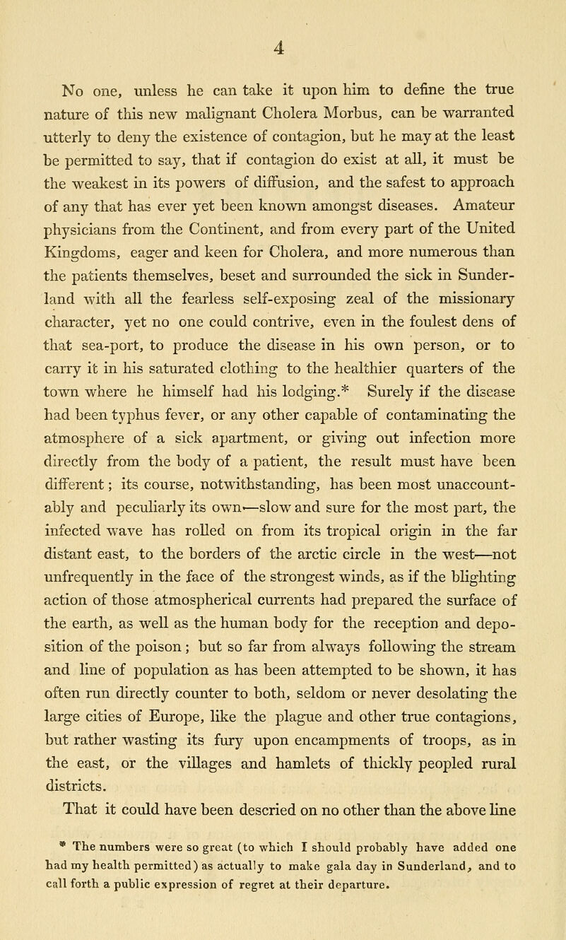 nature of this new malignant Cholera Morbus, can be warranted utterly to deny the existence of contagion, but he may at the least be permitted to say, that if contagion do exist at all, it must be the weakest in its powers of diffusion, and the safest to approach of any that has ever yet been known amongst diseases. Amateur physicians from the Continent, and from every part of the United Kingdoms, eager and keen for Cholera, and more numerous than the patients themselves, beset and surrounded the sick in Sunder- land with all the fearless self-exposing zeal of the missionary character, yet no one could contrive, even in the foulest dens of that sea-port, to produce the disease in his own person, or to carry it in his saturated clothing to the healthier quarters of the town where he himself had his lodging.* Surely if the disease had been typhus fever, or any other capable of contaminating the atmosphere of a sick apartment, or giving out infection more directly from the body of a patient, the result must have been different; its course, notwithstanding, has been most unaccount- ably and peculiarly its own-—slow and sure for the most part, the infected wave has rolled on from its tropical origin in the far distant east, to the borders of the arctic circle in the west—not unfrequently in the face of the strongest winds, as if the blighting action of those atmospherical currents had prepared the surface of the earth, as well as the human body for the reception and depo- sition of the poison ; but so far from always following the stream and line of population as has been attempted to be shown, it has often run directly counter to both, seldom or never desolating the large cities of Europe, like the plague and other true contagions, but rather wasting its fury upon encampments of troops, as in the east, or the villages and hamlets of thickly peopled rural districts. That it could have been descried on no other than the above line * The numbers were so great (to which I should probably have added one had my health permitted) as actually to make gala day in Sunderland, and to call forth a public expression of regret at their departure.