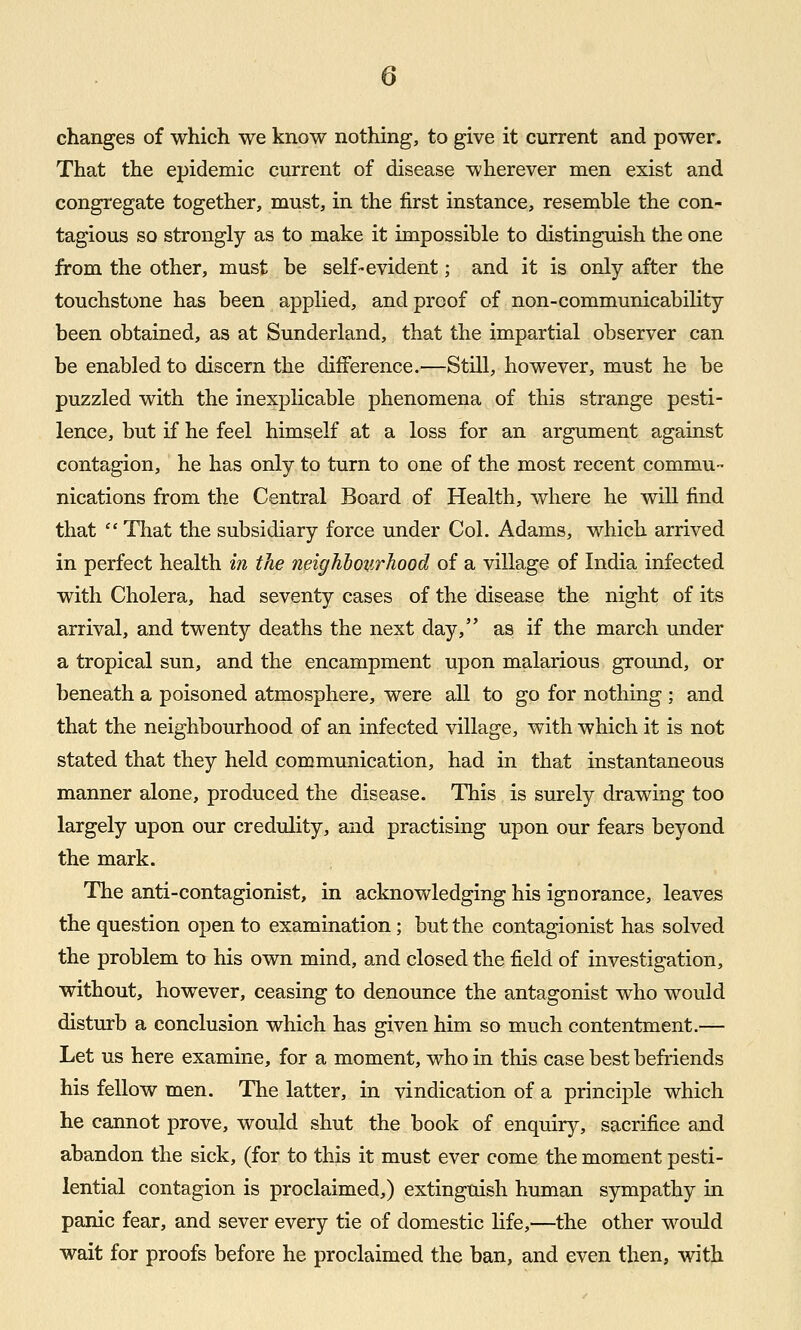 changes of which we know nothing, to give it current and power. That the epidemic current of disease wherever men exist and congregate together, must, in the first instance, resemble the con- tagious so strongly as to make it impossible to distinguish the one from the other, must be self-evident; and it is only after the touchstone has been applied, and proof of non-communicability been obtained, as at Sunderland, that the impartial observer can be enabled to discern the difference.—Still, however, must he be puzzled with the inexplicable phenomena of this strange pesti- lence, but if he feel himself at a loss for an argument against contagion, he has only to turn to one of the most recent commu- nications from the Central Board of Health, where he will find that  That the subsidiary force under Col. Adams, which arrived in perfect health in the fieighiotirhood of a village of India infected with Cholera, had seventy cases of the disease the night of its arrival, and twenty deaths the next day, as if the march under a tropical sun, and the encampment upon malarious ground, or beneath a poisoned atmosphere, were all to go for nothing ; and that the neighbourhood of an infected village, with which it is not stated that they held communication, had in that instantaneous manner alone, produced the disease. This is surely drawing too largely upon our credulity, and practising upon our fears beyond the mark. The anti-contagionist, in acknowledging his ignorance, leaves the question open to examination; but the contagionist has solved the problem to his own mind, and closed the field of investigation, without, however, ceasing to denounce the antagonist who would disturb a conclusion which has given him so much contentment.— Let us here examine, for a moment, who in this case best befriends his fellow men. The latter, in vindication of a principle which he cannot prove, would shut the book of enquiry, sacrifice and abandon the sick, (for to this it must ever come the moment pesti- lential contagion is proclaimed,) extinguish human sympathy in panic fear, and sever every tie of domestic life,—the other would wait for proofs before he proclaimed the ban, and even then, witji