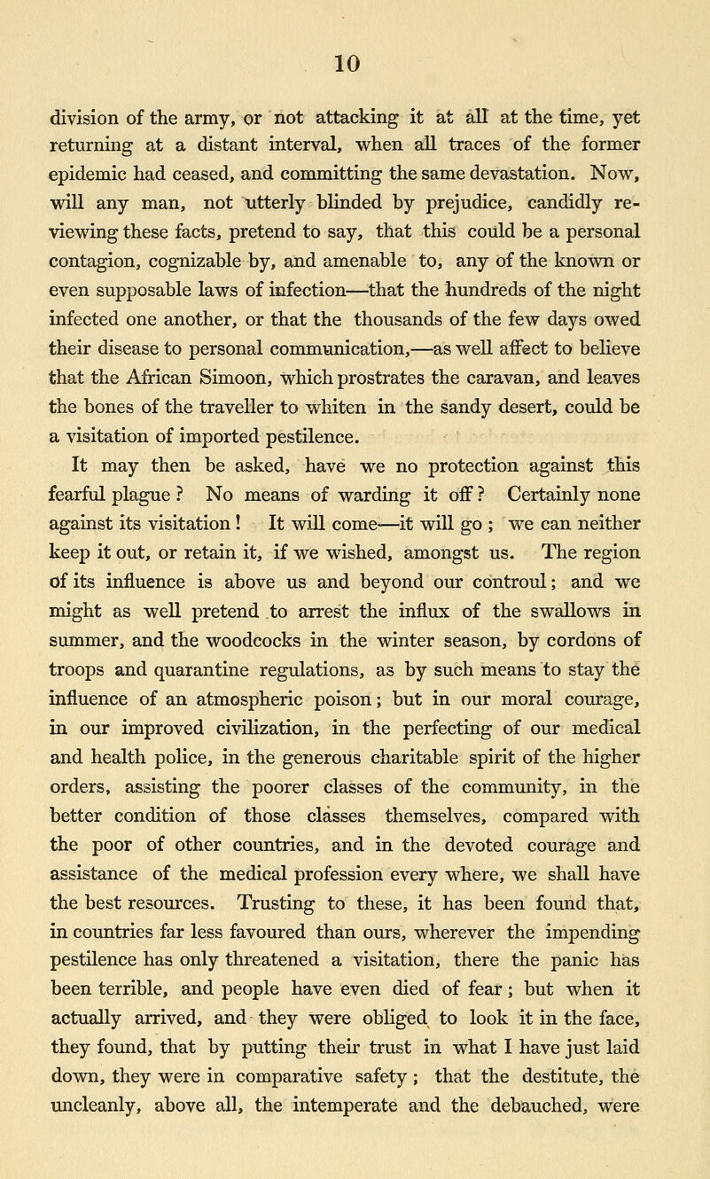 division of the army, or not attacking it at all at the time, yet returning at a distant interval, when all traces of the former epidemic had ceased, and committing the same devastation. Now, will any man, not utterly blinded by prejudice, candidly re- viewing these facts, pretend to say, that this could be a personal contagion, cognizable by, and amenable to, any of the known or even supposable laws of infection—that the hundreds of the night infected one another, or that the thousands of the few days owed their disease to personal communication,—as well affect to believe that the African Simoon, which prostrates the caravan, and leaves the bones of the traveller to whiten in the sandy desert, could be a visitation of imported pestilence. It may then be asked, have we no protection against this fearful plague ? No means of warding it oiF ? Certainly none against its visitation! It wiU come—it will go ; we can neither keep it out, or retain it, if we wished, amongst us. The region of its influence is above us and beyond our controul; and we might as well pretend to arrest the influx of the swallows in summer, and the woodcocks in the winter season, by cordons of troops and quarantine regulations, as by such means to stay the influence of an atmospheric poison; but in our moral courage, in oiu* improved civilization, in the perfecting of our medical and health police, in the generous charitable spirit of the higher orders, assisting the poorer classes of the community, in the better condition of those classes themselves, compared with the poor of other countries, and in the devoted courage and assistance of the medical profession every where, we shall have the best resources. Trusting to these, it has been found that, in countries far less favoured than ours, wherever the impending pestilence has only threatened a visitation, there the panic has been terrible, and people have even died of fear; but when it actually arrived, and they were obliged to look it in the face, they found, that by putting their trust in what I have just laid down, they were in comparative safety ; that the destitute, the uncleanly, above all, the intemperate and the debauched, were