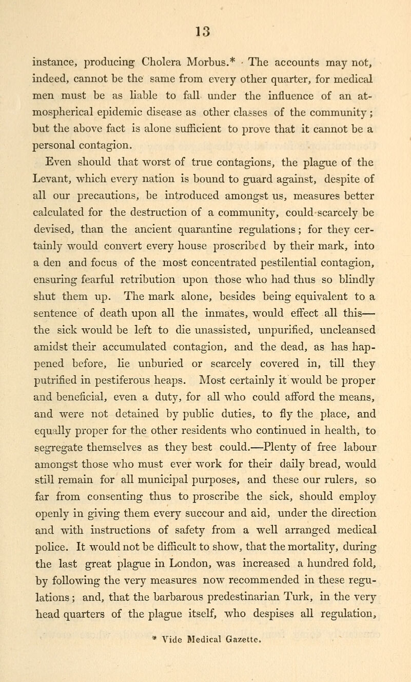 instance, producing Cholera Morbus.* • The accounts may not, indeed, cannot be the same from every other quarter, for medical men must be as liable to fall under the influence of an at- mospherical epidemic disease as other classes of the community; but the above fact is alone sufficient to prove that it cannot be a personal contagion. Even should that worst of true contagions, the plague of the Levant, which every nation is bound to guard against, despite of all our precautions, be introduced amongst us, measures better calculated for the destruction of a community, could scarcely be devised, than the ancient quarantine regidations; for they cer- tainly would convert every house proscribed by their mark, into a den and focus of the most concentrated pestilential contagion, ensuring fearful retribution upon those who had thus so blindly shut them up. The mark alone, besides being equivalent to a sentence of death upon all the inmates, would effect all this— the sick would be left to die unassisted, unpurilied, uncleansed amidst their accumulated contagion, and the dead, as has hap- pened before, lie unburied or scarcely covered in, till they putrified in pestiferous heaps. Most certainly it would be proper and beneficial, even a duty, for all who could afford the means, and were not detained by public duties, to fly the place, and equally proper for the other residents who continued in health, to segregate themselves as they best could.—Plenty of free labour amongst those who must ever work for their daily bread, would still remain for all municipal purposes, and these our rulers, so far from consenting thus to proscribe the sick, should employ openly in giving them every succour and aid, under the direction and with instructions of safety from a well arranged medical police. It would not be difficult to show, that the mortality, during the last great plague in London, was increased a hundred fold, by following the very measures now recommended in these regu- lations ; and, that the barbarous predestinarian Turk, in the very head quarters of the plague itself, who despises all regulation, * Vide Medical Gazette.