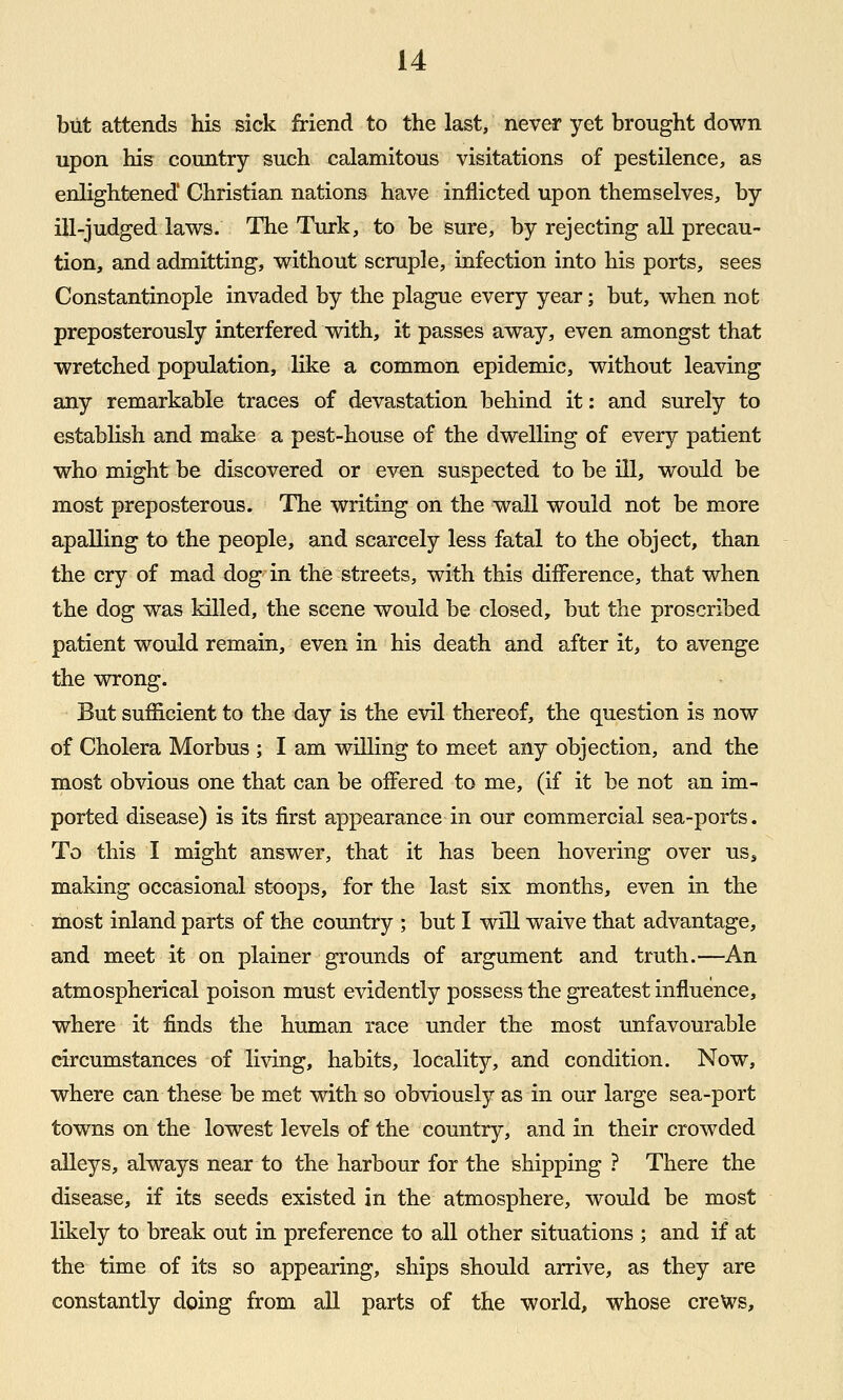 but attends his sick friend to the last, never yet brought down upon his country such calamitous visitations of pestilence, as enlightened' Christian nations have inflicted upon themselves, by ill-judged laws. The Turk, to be sure, by rejecting all precau- tion, and admitting, without scruple, infection into his ports, sees Constantinople invaded by the plague every year; but, when not preposterously interfered with, it passes away, even amongst that wretched population, like a common epidemic, without leaving any remarkable traces of devastation behind it: and surely to establish and make a pest-house of the dwelling of every patient who might be discovered or even suspected to be ill, would be most preposterous. The writing on the wall would not be more apalling to the people, and scarcely less fatal to the object, than the cry of mad dog in the streets, with this difference, that when the dog was killed, the scene would be closed, but the proscribed patient would remain, even in his death and after it, to avenge the wrong. But sufficient to the day is the evil thereof, the question is now of Cholera Morbus ; I am willing to meet any objection, and the most obvious one that can be offered to me, (if it be not an im- ported disease) is its first appearance in our commercial sea-ports. To this I might answer, that it has been hovering over us^ making occasional stoops, for the last six months, even in the most inland parts of the country ; but I will waive that advantage, and meet it on plainer grounds of argument and truth.—An atmospherical poison must evidently possess the greatest influence, where it finds the human race under the most unfavourable circumstances of living, habits, locality, and condition. Now, where can these be met with so obviously as in our large sea-port towns on the lowest levels of the country, and in their crowded alleys, always near to the harbour for the shipping ? There the disease, if its seeds existed in the atmosphere, would be most likely to break out in preference to all other situations ; and if at the time of its so appearing, ships should arrive, as they are constantly doing from all parts of the world, whose crews.