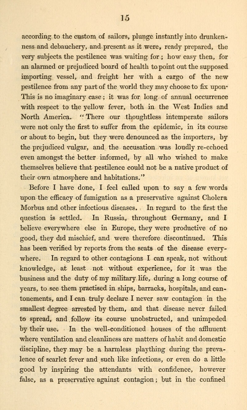 according to the custom of sailors, plunge instantly into drunken- ness and debauchery, and present as it were, ready prepared, the very subjects the pestilence was waiting for ; how easy then, for an alarmed or prejudiced board of health to point out the supposed importing vessel, and freight her with a cargo of the new pestilence from any part of the world they may choose to fix upon* This is no imaginary case; it was for long of annual occurrence with respect to the yellow fever, both in the West Indies and North America.  There our thoughtless intemperate sailors were not only the first to suffer from the epidemic, in its course or about to begin, but they were denounced as the importers, by the prejudiced vulgar, and the accusation was loudly re-echoed even amongst the better informed, by all who wished to make themselves believe that pestilence could not be a native product of their own atmosphere and habitations.'* Before I have done, I feel called upon to say a few words upon the efficacy of fumigation as a preservative against Cholera Morbus and other infectious diseases. In regard to the first the question is settled. In Russia, throughout Germany, and I believe everywhere else in Europe, they were productive of no good, they did mischief, and were therefore discontinued. This has been verified by reports from the seats of the disease every- where. In regard to other contagions I can speak, not without knowledge, at least not without experience, for it was the business and the duty of- my military life, during a long course of years, to see them practised in ships, barracks, hospitals, and can- tonements, and I can truly declare I never saw contagion in the smallest degree arrested by them, and that disease never failed to spread, and follow its course unobstructed, and unimpeded by their use. In the well-conditioned houses of the affluuent where ventilation and cleanliness are matters of habit and domestic discipline, they may be a harmless plaything during the preva- lence of scarlet fever and such like infections, or even do a little good by inspiring the attendants with confidence, however false, as a preservative against contagion; but in the confined