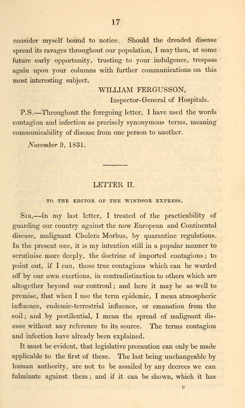 consider myself bound to notice. Should the dreaded disease spread its ravages throughout our population, I may then, at some future early opportunity, trusting to your indulgence, trespass again upon your columns with further communications on this most interesting subject. WILLIAM FERGUSSON, Inspector-General of Hospitals. P.S.—Throughout the foregoing letter, I have used the vi^ords contagion and infection as precisely synonymous terms, meaning communicability of disease from one person to another. November 9, 1831. LETTER II. TO THE EDITOR OF THE V^INDSOR EXPRESS. Sir,—in my last letter, I treated of the practicability of guarding our country against the now European and Continental disease, mahgnant Cholera Morbus, by quarantine regulations. In the present one, it is my intention still in a popular manner to scrutinise more deeply, the doctrine of imported contagions; to point out, if I can, those true contagions which can be warded off by our own exertions, in contradistinction to others which are altogether beyond our controul; and here it may be as well to premise, that when I use the term epidemic, I mean atmospheric influence, endemic-terrestrial influence, or emanation from the soil; and by pestilential, I mean the spread of malignant dis- ease without any reference to its source. The terms contagion and infection have already been explained. It must be evident, that legislative precaution can only be made applicable to the first of these. The last being unchangeable by human authority, are not to be assailed by any decrees we can fulminate against them; and if it can be shown, which it has