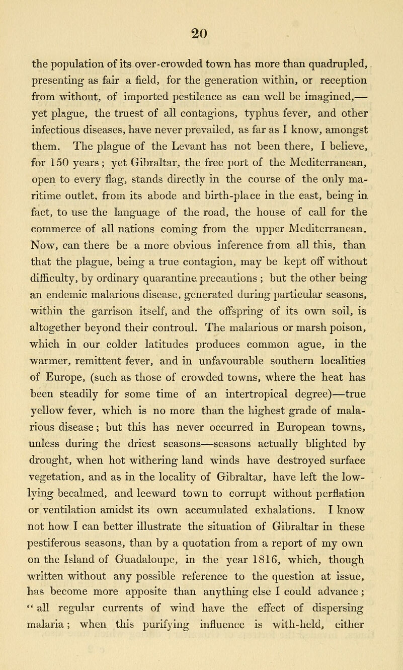 the population of its over-crowded town has more than quadrupled,. presenting as fair a field, for the generation within, or reception from without, of imported pestilence as can well be imagined,— yet plague, the truest of all contagions, typhus fever, and other infectious diseases, have never prevailed, as far as I know, amongst them. The plague of the Levant has not been there, I believe, for 150 years; yet Gibraltar, the free port of the Mediterranean, open to every flag, stands directly in the course of the only ma- ritime outlet, from its abode and birth-place in the east, being in fact, to use the language of the road, the house of call for the commerce of all nations coming from the upper Mediterranean. Now, can there be a more obvious inference from all this, than that the plague, being a true contagion, may be kept off without difficulty, by ordinary quarantine precautions ; but the other being an endemic malarious disease, generated during particular seasons, within the garrison itself, and the offspring of its own soil, is altogether beyond their controul. The malarious or marsh poison, which in our colder latitudes produces common ague, in the warmer, remittent fever, and in unfavourable southern localities of Europe, (such as those of crowded towns, where the heat has been steadily for some time of an intertropical degree)—true yellow fever, which is no more than the highest grade of mala- rious disease; but this has never occurred in European towns, unless during the driest seasons—seasons actually blighted by drought, when hot withering land winds have destroyed surface vegetation, and as in the locality of Gibraltar, have left the low- lying becalmed, and leeward town to corrupt without perflation or ventilation amidst its own accumulated exhalations. I know not how I can better illustrate the situation of Gibraltar in these pestiferous seasons, than by a quotation from a report of my own on the Island of Guadaloupe, in the year 1816, which, though written without any possible reference to the question at issue, has become more apposite than anything else I could advance;  all regular currents of wind have the effect of dispersing malaria; when this purifying influence is with-held, either