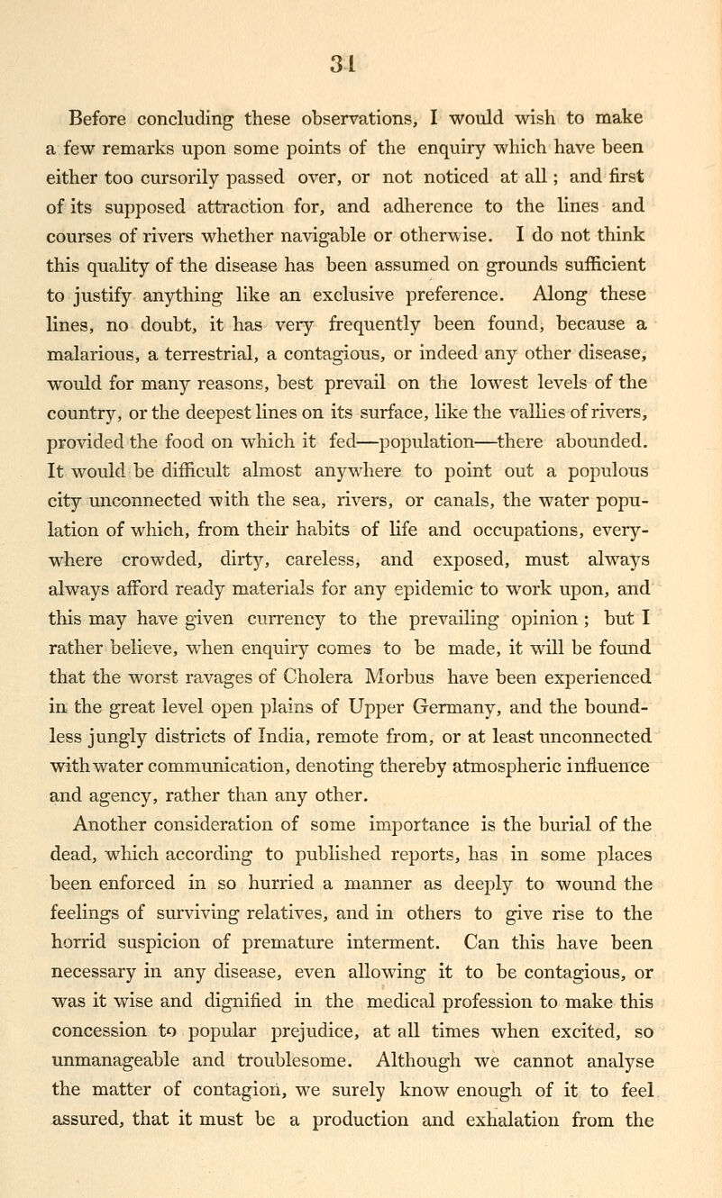 Before concluding these observations, I would wish to make a few remarks upon some points of the enquiry which have been either too cursorily passed over, or not noticed at all; and first of its supposed attraction for, and adherence to the lines and courses of rivers whether navigable or otherwise. I do not think this quality of the disease has been assumed on grounds sufficient to justify anything like an exclusive preference. Along these lines, no doubt, it has very frequently been found, because a malarious, a terrestrial, a contagious, or indeed any other disease, would for many reasons, best prevail on the lowest levels of the country, or the deepest lines on its surface, like the vallies of rivers, provided the food on which it fed—population—there abounded. It would be difficult almost anywhere to point out a populous city miconnected with the sea, rivers, or canals, the water popu- lation of which, from their habits of life and occupations, every- where crowded, dirty, careless, and exposed, must always always afford ready materials for any epidemic to work upon, and this may have given currency to the prevailing opinion ; but I rather believe, when enquiry comes to be made, it will be found that the worst ravages of Cholera Morbus have been experienced in the great level open plains of Upper Germany, and the bound- less jungly districts of India, remote from, or at least unconnected with water communication, denoting thereby atmospheric influence and agency, rather than any other. Another consideration of some importance is the burial of the dead, which according to published reports, has in some places been enforced in so hurried a manner as deeply to wound the feelings of surviving relatives, and in others to give rise to the horrid suspicion of premature interment. Can this have been necessary in any disease, even allowing it to be contagious, or was it wise and dignified in the medical profession to make this concession to popular prejudice, at all times when excited, so unmanageable and troublesome. Although we cannot analyse the matter of contagion, we surely know enough of it to feel assured, that it must be a production and exhalation from the