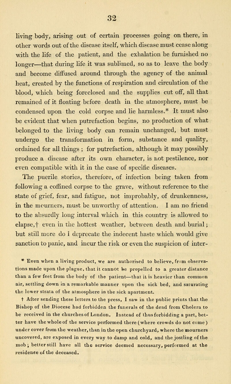 living body, arising out of certain processes going on there, in other words out of the disease itself, which disease must cease along with the life of the patient, and the exhalation be furnished no longer—that during life it was sublimed, so as to leave the body and become diffused around through the agency of the animal heat, created by the functions of respiration and circulation of the blood, which being foreclosed and the supplies cut off, all that remained of it floating before death in the atmosphere, must be condensed upon the cold corpse and lie harmless.* It must also be evident that when putrefaction begins, no production of what belonged to the living body can remain unchanged, but must undergo the transformation in form, substance and quality, ordained for all things ; for putrefaction, although it may possibly produce a disease after its own character, is not pestilence, nor even compatible with it in the case of specific diseases. The puerile stories, therefore, of infection being taken from following a coffined corpse to the grave, without reference to the state of grief, fear, and fatigue, not improbably, of drunkenness, in the mourners, must be unworthy of attention. I am no friend to the absurdly long interval which in this country is allowed to elapse,t even in the hottest weather, between death and burial; but still more do 1 deprecate the indecent haste which would give sanction to panic, and incur the risk or even the suspicion of inter- * Even when a living product, we are authorised to believe, from observa- tions made upon the plague, that it cannot be propelled to a greater distance than a few feet from the body of the patient—that it is heavier than common air, settling down in a remarkable manner upon the sick bed, and saturating the lower stiata of the atmosphere in the sick apartment. t After sending these letters to the press, I saw in the public prints that the Bishop of the Diocese had forbidden the funerals of the dead from Cholera to be received in the churches of London. Instead of thus forbidding a part, bet- ter have the whole of the service performed there (where crowds do not come) under cover from the weather, than in the open churchyard, where the mourners uncovered, are exposed in every way to damp and cold, and the jostling of the mob ; better still have all the service deemed necessary, performed at the residence of the deceased.