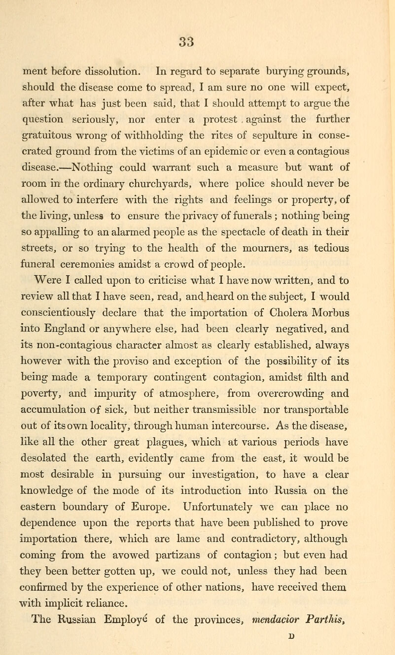 ment before dissolution. In regard to separate burying grounds, should the disease come to spread, I am sure no one will expect, after what has just been said, that I should attempt to argue the question seriously, nor enter a protest , against the further gratuitous wrong of withholding the rites of sepulture in conse- crated ground from the victims of an epidemic or even a contagious disease.—Nothing could warrant such a measure but want of room in the ordinary churchyards, where police should never be allowed to interfere with the rights and feelings or property, of the living, unless to ensure the privacy of funerals; nothing being so appalling to an alarmed people as the spectacle of death in their streets, or so trying to the health of the mourners, as tedious funeral ceremonies amidst a crowd of people. Were I called upon to criticise what I have now written, and to review all that I have seen, read, and heard on the subject, I would conscientiously declare that the importation of Cholera Morbus into England or anywhere else, had been clearly negatived, and its non-contagious character almost as clearly established, always however with the proviso and exception of the possibility of its being made a temporary contingent contagion, amidst filth and poverty, and impurity of atmosphere, from overcrowding and accumulation of sick, but neither transmissible nor transportable out of its own locality, through human intercourse. As the disease, like all the other great plagues, which at various periods have desolated the earth, evidently came from the east, it would be most desirable in pursuing our investigation, to have a clear knowledge of the mode of its introduction into Russia on the eastern boundary of Europe. Unfortunately we can place no dependence upon the reports that have been published to prove importation there, which are lame and contradictory, although coming from the avowed partizans of contagion; but even had they been better gotten up, we could not, unless they had been confirmed by the experience of other nations, have received them with implicit reliance. The Russian Employe of the provinces, mendacior Parthis,