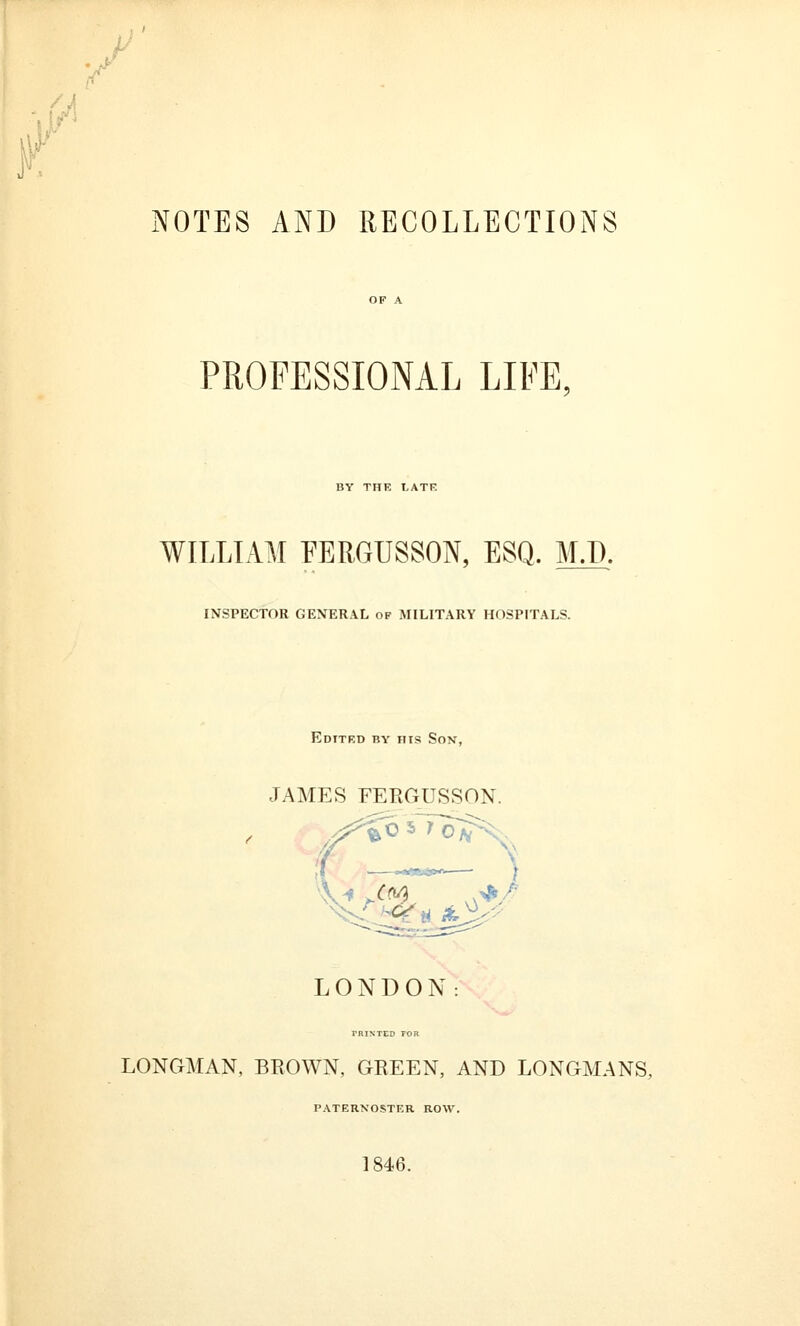 NOTES AND RECOLLECTIONS PROFESSIONAL LIKE, BY THE LATE WILLIAM EERGUSSON, ESQ. M.T). INSPECTOR GENERAL of MILITARY HOSPITALS. Edited by his Son, JAMES FERGUSSON. LONDON: TRINTED 70R LONGMAN, BROWN, GREEN, AND LONGMANS, paternoster row. 1846.