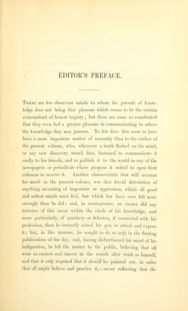 EDITOR'S PREFACE. There are few observant minds to whom the pursuit of know- ledge does not bring that pleasure which seems to be the certain concomitant of honest inquiry; but there are some so constituted that they even feel a greater pleasure in communicating to others the knowledge they may possess. To few does this seem to have been a more imperious matter of necessity than to the author of the present volume, who, whenever a truth flashed on his mind, or any new discovery struck him, hastened to communicate it orally to his friends, and to publish it to the world in any of the newspapers or periodicals whose purpose it suited to open their columns to receive it. Another characteristic that will account for much in the present volume, was that fervid detestation of anything savouring of imposture or oppression, which all good and ardent mmds must feel, but winch few have ever felt more strongly than he did; and, in consecpience, no sooner did any instance of tins occur within the circle of his knowledge, and more particularly, of quackery or delusion, if connected with Iris profession, than he instantly seized his pen to attack and expose it; but, in like manner, he sought to do so only in the fleeting publications of the day, and, having disburdened his mind of his indignation, he left the matter to the public, believing that all were as earnest and sincere in the search after truth as himself and that it only required that it should be pointed out, in order that all might believe and practise it,—never reflecting that the